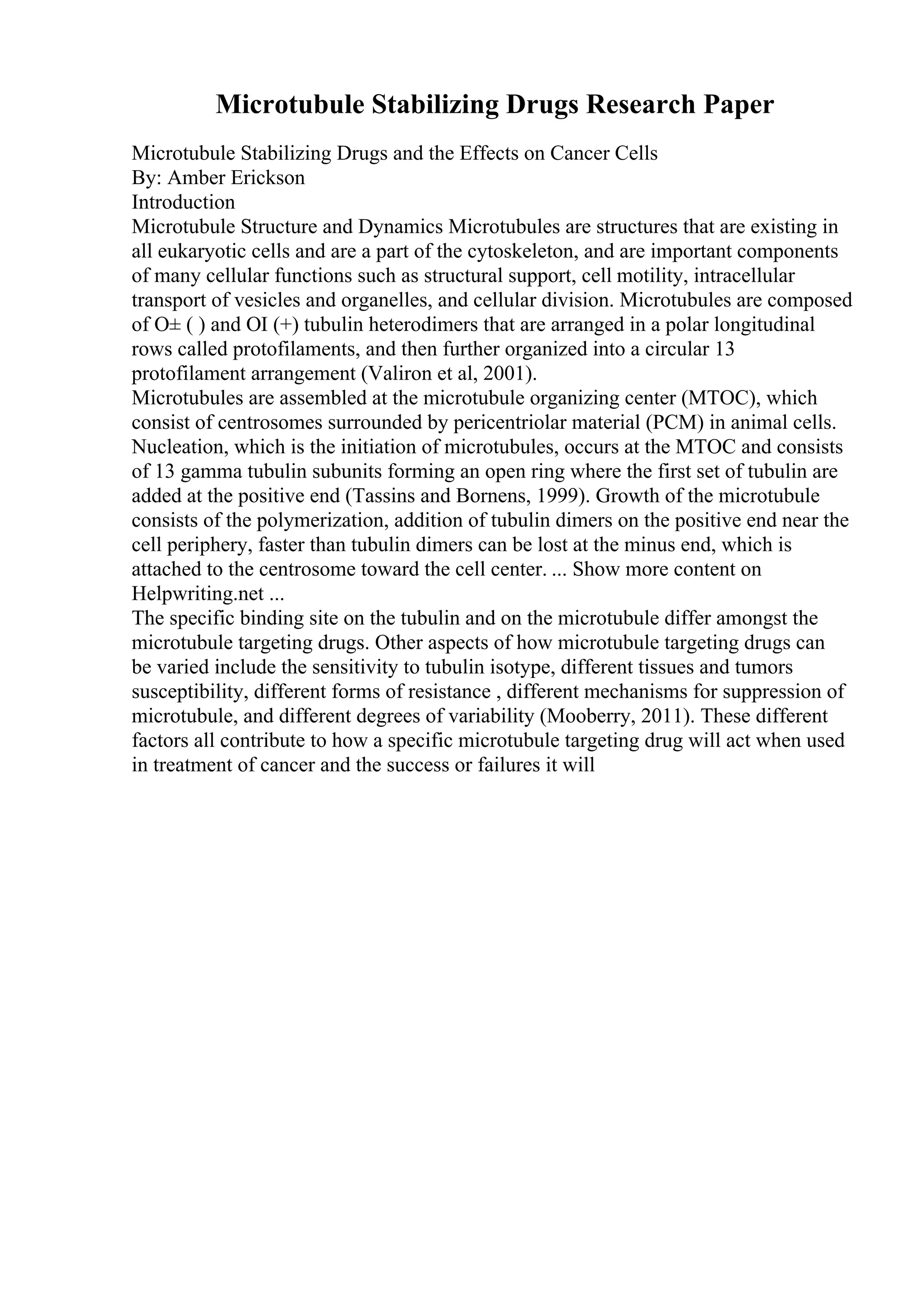 Microtubule Stabilizing Drugs Research Paper
Microtubule Stabilizing Drugs and the Effects on Cancer Cells
By: Amber Erickson
Introduction
Microtubule Structure and Dynamics Microtubules are structures that are existing in
all eukaryotic cells and are a part of the cytoskeleton, and are important components
of many cellular functions such as structural support, cell motility, intracellular
transport of vesicles and organelles, and cellular division. Microtubules are composed
of О± ( ) and ОІ (+) tubulin heterodimers that are arranged in a polar longitudinal
rows called protofilaments, and then further organized into a circular 13
protofilament arrangement (Valiron et al, 2001).
Microtubules are assembled at the microtubule organizing center (MTOC), which
consist of centrosomes surrounded by pericentriolar material (PCM) in animal cells.
Nucleation, which is the initiation of microtubules, occurs at the MTOC and consists
of 13 gamma tubulin subunits forming an open ring where the first set of tubulin are
added at the positive end (Tassins and Bornens, 1999). Growth of the microtubule
consists of the polymerization, addition of tubulin dimers on the positive end near the
cell periphery, faster than tubulin dimers can be lost at the minus end, which is
attached to the centrosome toward the cell center. ... Show more content on
Helpwriting.net ...
The specific binding site on the tubulin and on the microtubule differ amongst the
microtubule targeting drugs. Other aspects of how microtubule targeting drugs can
be varied include the sensitivity to tubulin isotype, different tissues and tumors
susceptibility, different forms of resistance , different mechanisms for suppression of
microtubule, and different degrees of variability (Mooberry, 2011). These different
factors all contribute to how a specific microtubule targeting drug will act when used
in treatment of cancer and the success or failures it will
 