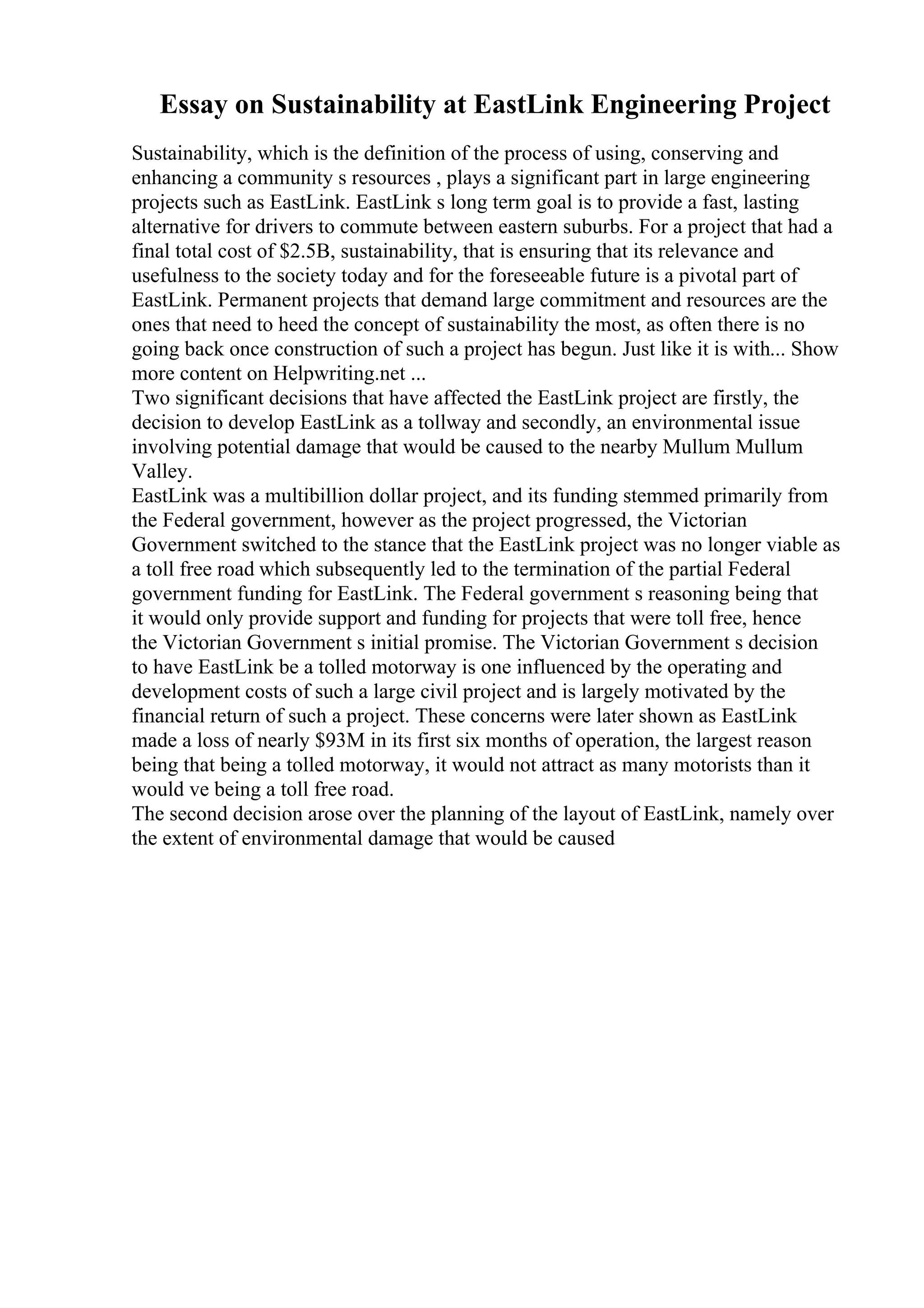 Essay on Sustainability at EastLink Engineering Project
Sustainability, which is the definition of the process of using, conserving and
enhancing a community s resources , plays a significant part in large engineering
projects such as EastLink. EastLink s long term goal is to provide a fast, lasting
alternative for drivers to commute between eastern suburbs. For a project that had a
final total cost of $2.5B, sustainability, that is ensuring that its relevance and
usefulness to the society today and for the foreseeable future is a pivotal part of
EastLink. Permanent projects that demand large commitment and resources are the
ones that need to heed the concept of sustainability the most, as often there is no
going back once construction of such a project has begun. Just like it is with... Show
more content on Helpwriting.net ...
Two significant decisions that have affected the EastLink project are firstly, the
decision to develop EastLink as a tollway and secondly, an environmental issue
involving potential damage that would be caused to the nearby Mullum Mullum
Valley.
EastLink was a multibillion dollar project, and its funding stemmed primarily from
the Federal government, however as the project progressed, the Victorian
Government switched to the stance that the EastLink project was no longer viable as
a toll free road which subsequently led to the termination of the partial Federal
government funding for EastLink. The Federal government s reasoning being that
it would only provide support and funding for projects that were toll free, hence
the Victorian Government s initial promise. The Victorian Government s decision
to have EastLink be a tolled motorway is one influenced by the operating and
development costs of such a large civil project and is largely motivated by the
financial return of such a project. These concerns were later shown as EastLink
made a loss of nearly $93M in its first six months of operation, the largest reason
being that being a tolled motorway, it would not attract as many motorists than it
would ve being a toll free road.
The second decision arose over the planning of the layout of EastLink, namely over
the extent of environmental damage that would be caused
 