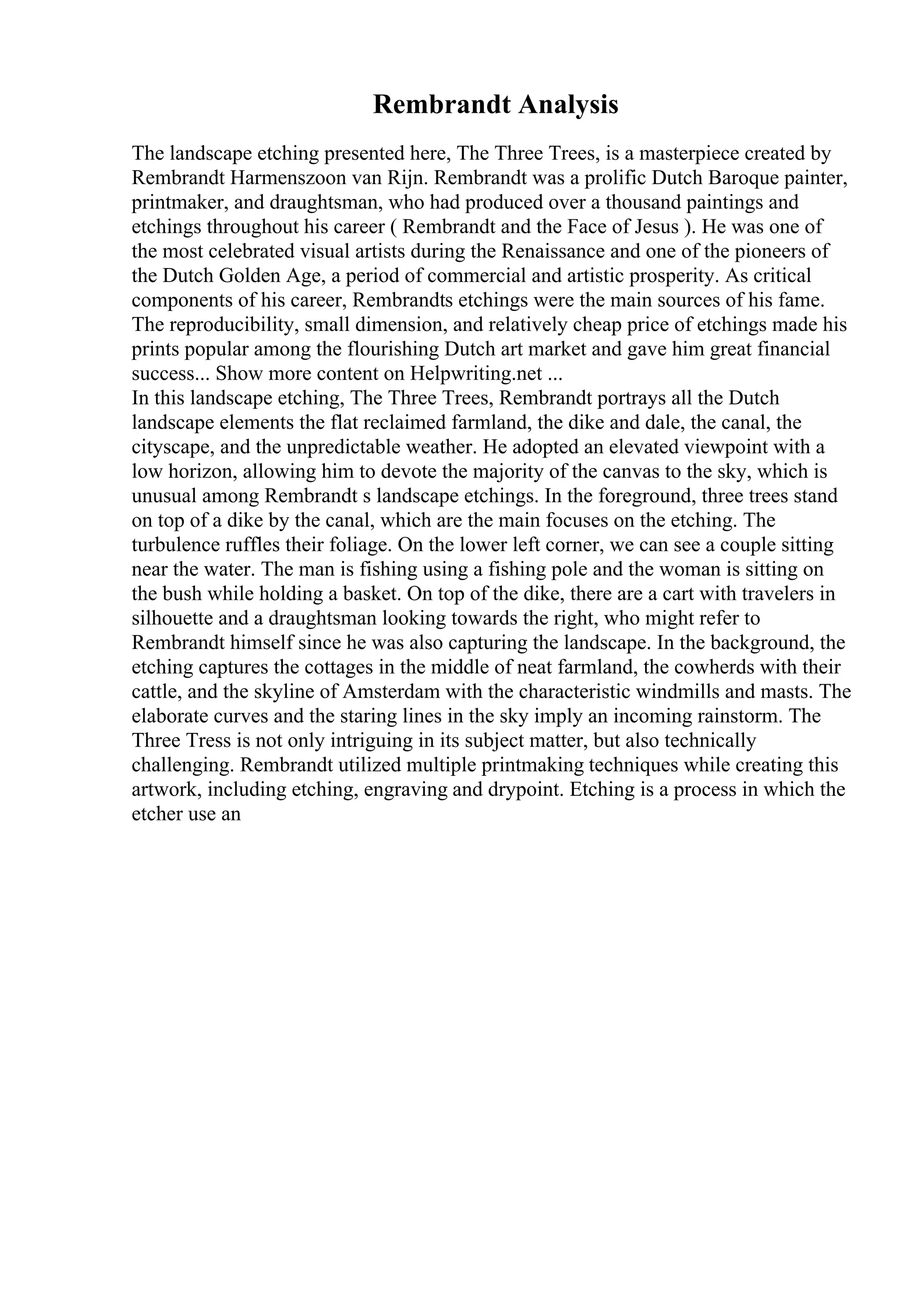 Rembrandt Analysis
The landscape etching presented here, The Three Trees, is a masterpiece created by
Rembrandt Harmenszoon van Rijn. Rembrandt was a prolific Dutch Baroque painter,
printmaker, and draughtsman, who had produced over a thousand paintings and
etchings throughout his career ( Rembrandt and the Face of Jesus ). He was one of
the most celebrated visual artists during the Renaissance and one of the pioneers of
the Dutch Golden Age, a period of commercial and artistic prosperity. As critical
components of his career, Rembrandts etchings were the main sources of his fame.
The reproducibility, small dimension, and relatively cheap price of etchings made his
prints popular among the flourishing Dutch art market and gave him great financial
success... Show more content on Helpwriting.net ...
In this landscape etching, The Three Trees, Rembrandt portrays all the Dutch
landscape elements the flat reclaimed farmland, the dike and dale, the canal, the
cityscape, and the unpredictable weather. He adopted an elevated viewpoint with a
low horizon, allowing him to devote the majority of the canvas to the sky, which is
unusual among Rembrandt s landscape etchings. In the foreground, three trees stand
on top of a dike by the canal, which are the main focuses on the etching. The
turbulence ruffles their foliage. On the lower left corner, we can see a couple sitting
near the water. The man is fishing using a fishing pole and the woman is sitting on
the bush while holding a basket. On top of the dike, there are a cart with travelers in
silhouette and a draughtsman looking towards the right, who might refer to
Rembrandt himself since he was also capturing the landscape. In the background, the
etching captures the cottages in the middle of neat farmland, the cowherds with their
cattle, and the skyline of Amsterdam with the characteristic windmills and masts. The
elaborate curves and the staring lines in the sky imply an incoming rainstorm. The
Three Tress is not only intriguing in its subject matter, but also technically
challenging. Rembrandt utilized multiple printmaking techniques while creating this
artwork, including etching, engraving and drypoint. Etching is a process in which the
etcher use an
 
