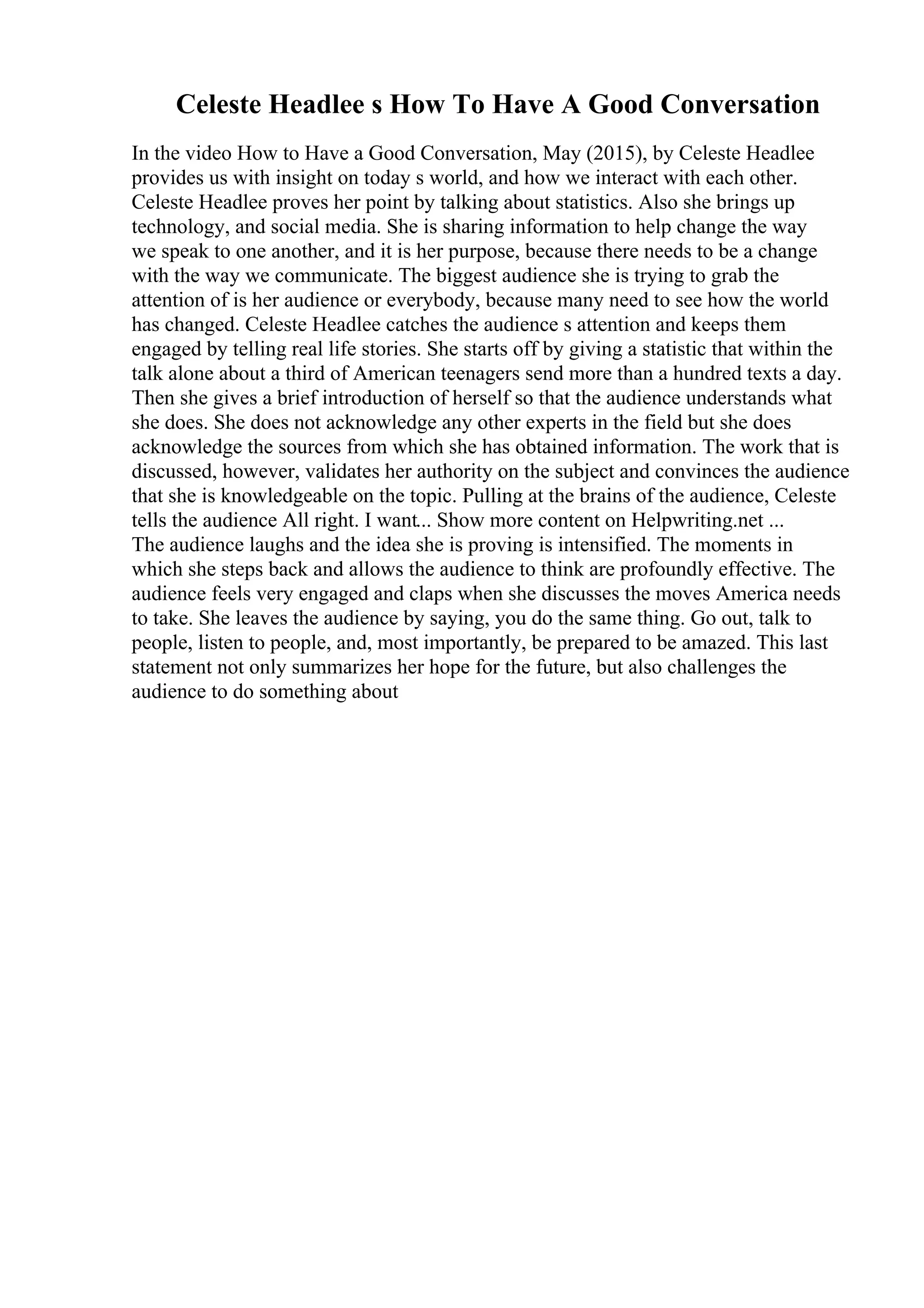 Celeste Headlee s How To Have A Good Conversation
In the video How to Have a Good Conversation, May (2015), by Celeste Headlee
provides us with insight on today s world, and how we interact with each other.
Celeste Headlee proves her point by talking about statistics. Also she brings up
technology, and social media. She is sharing information to help change the way
we speak to one another, and it is her purpose, because there needs to be a change
with the way we communicate. The biggest audience she is trying to grab the
attention of is her audience or everybody, because many need to see how the world
has changed. Celeste Headlee catches the audience s attention and keeps them
engaged by telling real life stories. She starts off by giving a statistic that within the
talk alone about a third of American teenagers send more than a hundred texts a day.
Then she gives a brief introduction of herself so that the audience understands what
she does. She does not acknowledge any other experts in the field but she does
acknowledge the sources from which she has obtained information. The work that is
discussed, however, validates her authority on the subject and convinces the audience
that she is knowledgeable on the topic. Pulling at the brains of the audience, Celeste
tells the audience All right. I want... Show more content on Helpwriting.net ...
The audience laughs and the idea she is proving is intensified. The moments in
which she steps back and allows the audience to think are profoundly effective. The
audience feels very engaged and claps when she discusses the moves America needs
to take. She leaves the audience by saying, you do the same thing. Go out, talk to
people, listen to people, and, most importantly, be prepared to be amazed. This last
statement not only summarizes her hope for the future, but also challenges the
audience to do something about
 