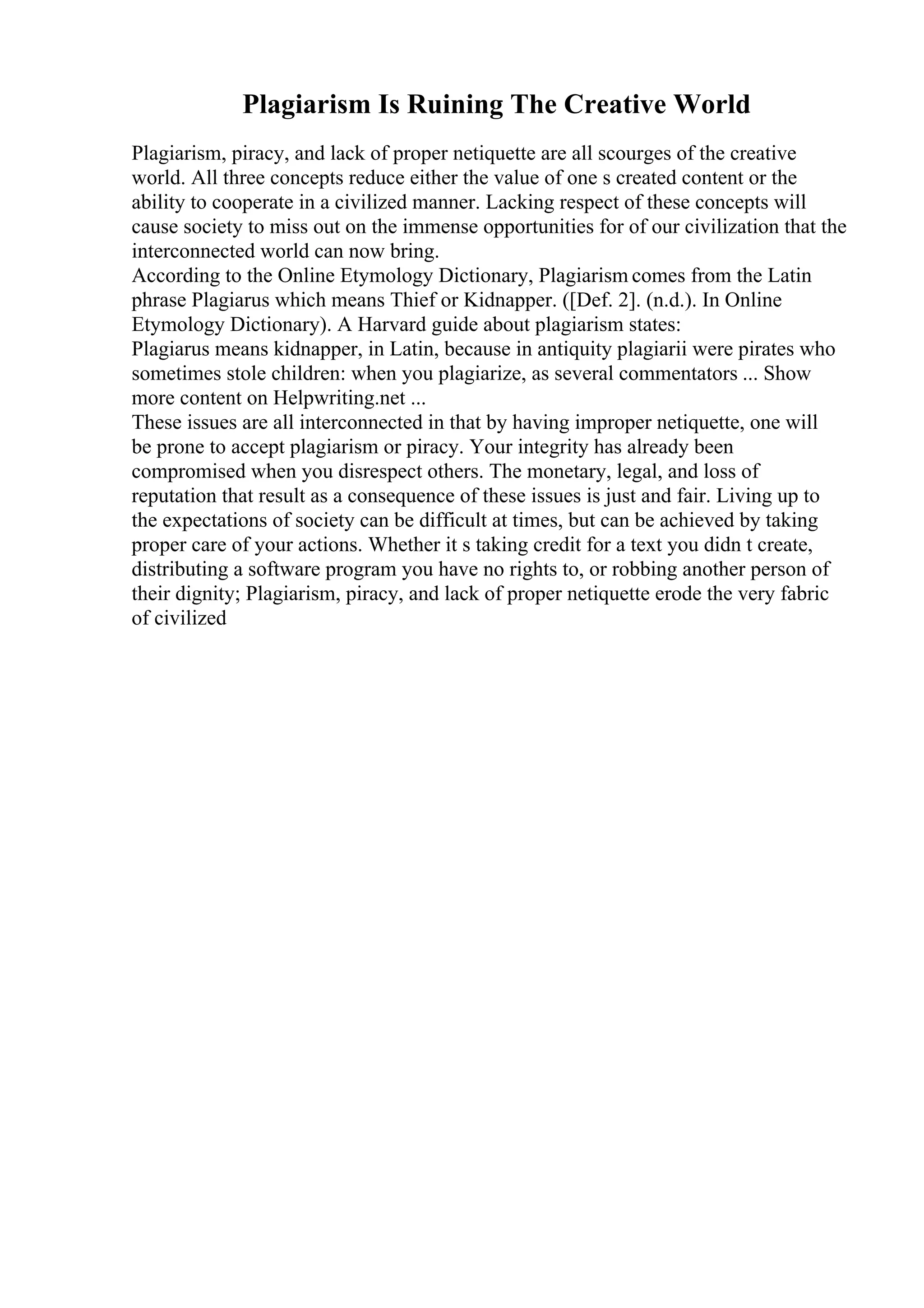 Plagiarism Is Ruining The Creative World
Plagiarism, piracy, and lack of proper netiquette are all scourges of the creative
world. All three concepts reduce either the value of one s created content or the
ability to cooperate in a civilized manner. Lacking respect of these concepts will
cause society to miss out on the immense opportunities for of our civilization that the
interconnected world can now bring.
According to the Online Etymology Dictionary, Plagiarism comes from the Latin
phrase Plagiarus which means Thief or Kidnapper. ([Def. 2]. (n.d.). In Online
Etymology Dictionary). A Harvard guide about plagiarism states:
Plagiarus means kidnapper, in Latin, because in antiquity plagiarii were pirates who
sometimes stole children: when you plagiarize, as several commentators ... Show
more content on Helpwriting.net ...
These issues are all interconnected in that by having improper netiquette, one will
be prone to accept plagiarism or piracy. Your integrity has already been
compromised when you disrespect others. The monetary, legal, and loss of
reputation that result as a consequence of these issues is just and fair. Living up to
the expectations of society can be difficult at times, but can be achieved by taking
proper care of your actions. Whether it s taking credit for a text you didn t create,
distributing a software program you have no rights to, or robbing another person of
their dignity; Plagiarism, piracy, and lack of proper netiquette erode the very fabric
of civilized
 