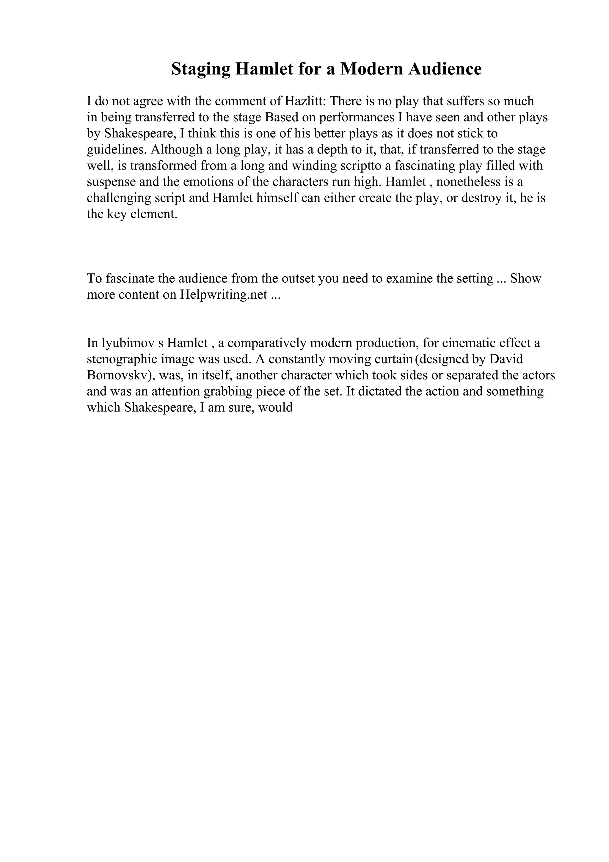 Staging Hamlet for a Modern Audience
I do not agree with the comment of Hazlitt: There is no play that suffers so much
in being transferred to the stage Based on performances I have seen and other plays
by Shakespeare, I think this is one of his better plays as it does not stick to
guidelines. Although a long play, it has a depth to it, that, if transferred to the stage
well, is transformed from a long and winding scriptto a fascinating play filled with
suspense and the emotions of the characters run high. Hamlet , nonetheless is a
challenging script and Hamlet himself can either create the play, or destroy it, he is
the key element.
To fascinate the audience from the outset you need to examine the setting ... Show
more content on Helpwriting.net ...
In lyubimov s Hamlet , a comparatively modern production, for cinematic effect a
stenographic image was used. A constantly moving curtain(designed by David
Bornovskv), was, in itself, another character which took sides or separated the actors
and was an attention grabbing piece of the set. It dictated the action and something
which Shakespeare, I am sure, would
 