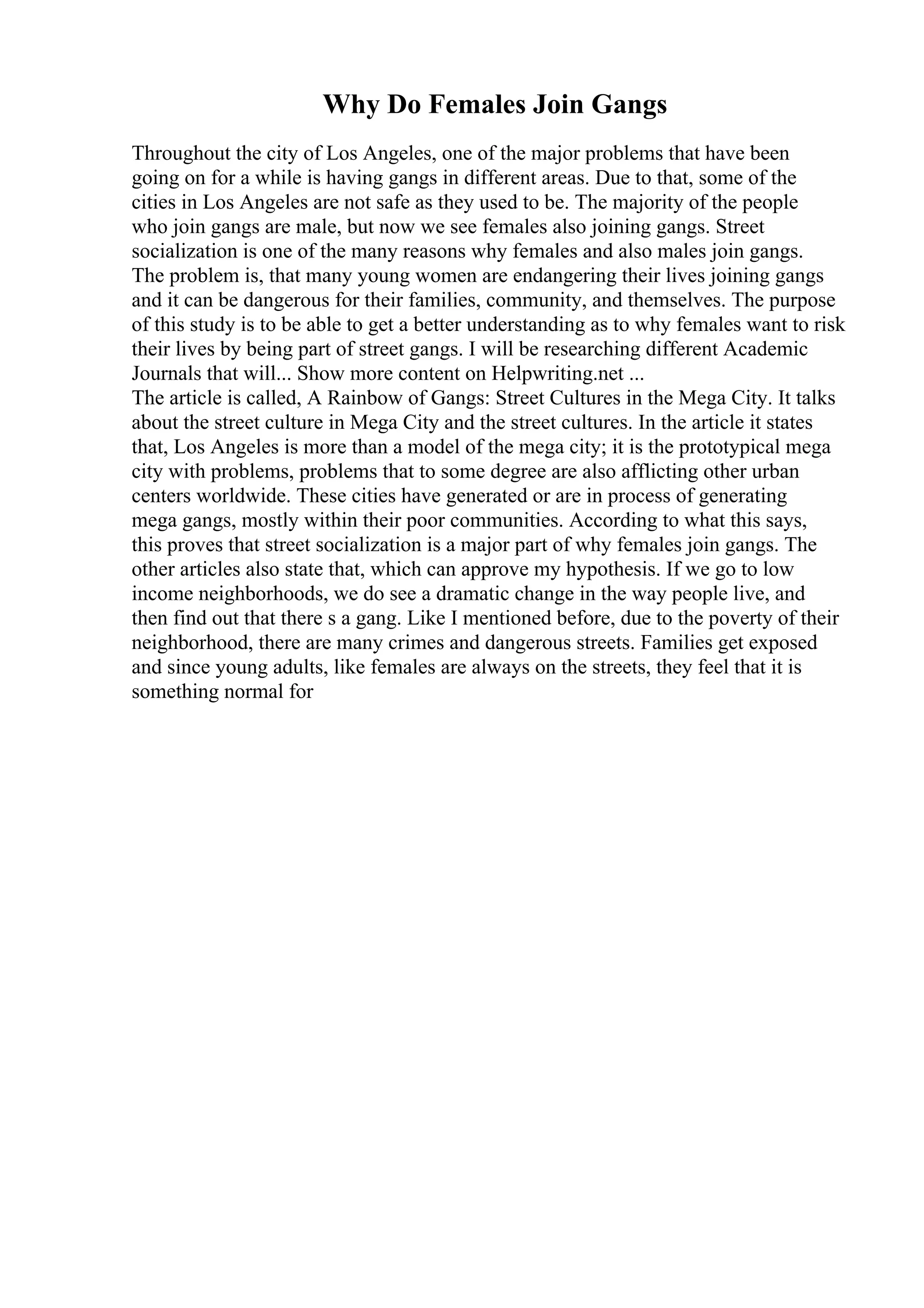 Why Do Females Join Gangs
Throughout the city of Los Angeles, one of the major problems that have been
going on for a while is having gangs in different areas. Due to that, some of the
cities in Los Angeles are not safe as they used to be. The majority of the people
who join gangs are male, but now we see females also joining gangs. Street
socialization is one of the many reasons why females and also males join gangs.
The problem is, that many young women are endangering their lives joining gangs
and it can be dangerous for their families, community, and themselves. The purpose
of this study is to be able to get a better understanding as to why females want to risk
their lives by being part of street gangs. I will be researching different Academic
Journals that will... Show more content on Helpwriting.net ...
The article is called, A Rainbow of Gangs: Street Cultures in the Mega City. It talks
about the street culture in Mega City and the street cultures. In the article it states
that, Los Angeles is more than a model of the mega city; it is the prototypical mega
city with problems, problems that to some degree are also afflicting other urban
centers worldwide. These cities have generated or are in process of generating
mega gangs, mostly within their poor communities. According to what this says,
this proves that street socialization is a major part of why females join gangs. The
other articles also state that, which can approve my hypothesis. If we go to low
income neighborhoods, we do see a dramatic change in the way people live, and
then find out that there s a gang. Like I mentioned before, due to the poverty of their
neighborhood, there are many crimes and dangerous streets. Families get exposed
and since young adults, like females are always on the streets, they feel that it is
something normal for
 