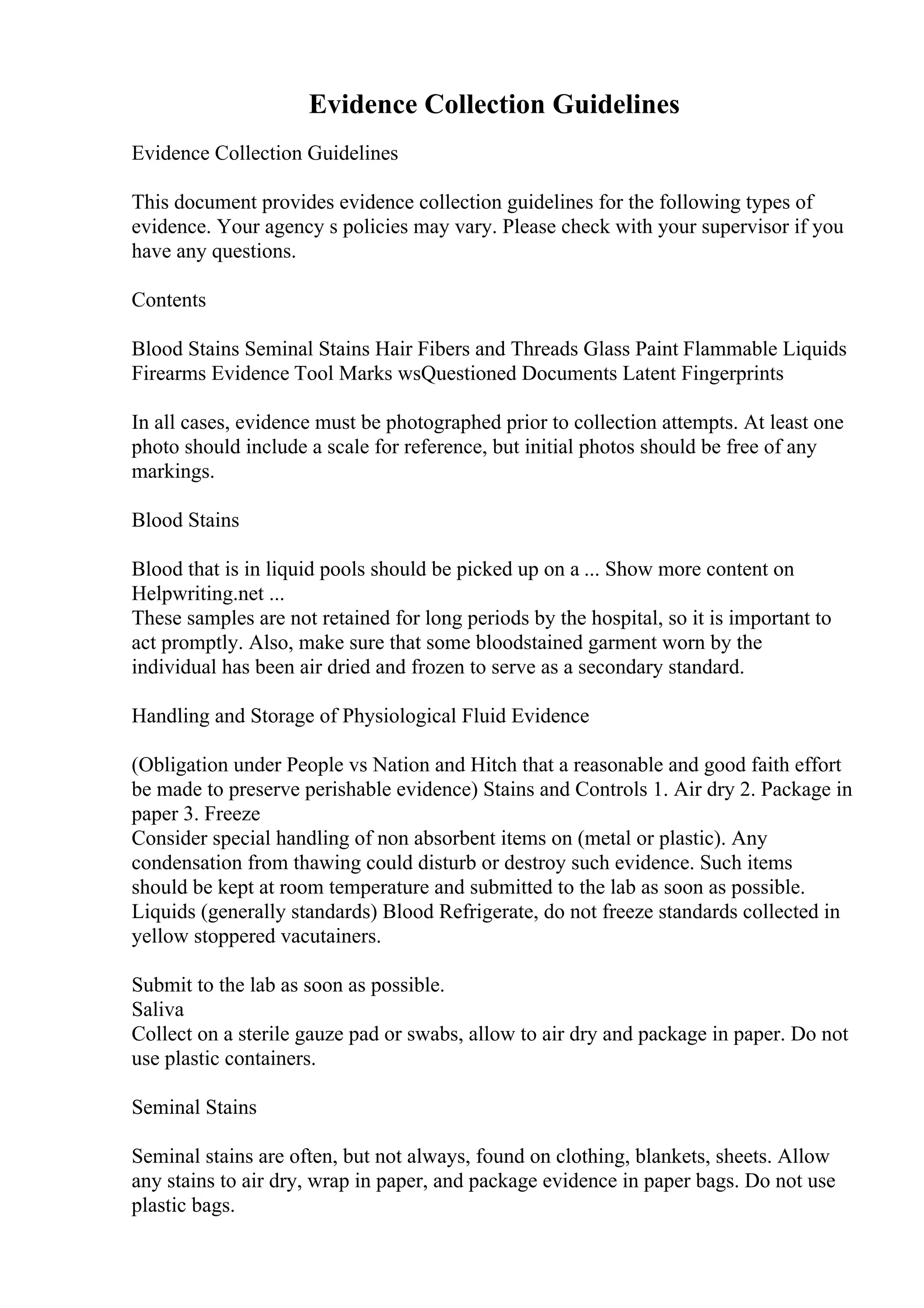 Evidence Collection Guidelines
Evidence Collection Guidelines
This document provides evidence collection guidelines for the following types of
evidence. Your agency s policies may vary. Please check with your supervisor if you
have any questions.
Contents
Blood Stains Seminal Stains Hair Fibers and Threads Glass Paint Flammable Liquids
Firearms Evidence Tool Marks wsQuestioned Documents Latent Fingerprints
In all cases, evidence must be photographed prior to collection attempts. At least one
photo should include a scale for reference, but initial photos should be free of any
markings.
Blood Stains
Blood that is in liquid pools should be picked up on a ... Show more content on
Helpwriting.net ...
These samples are not retained for long periods by the hospital, so it is important to
act promptly. Also, make sure that some bloodstained garment worn by the
individual has been air dried and frozen to serve as a secondary standard.
Handling and Storage of Physiological Fluid Evidence
(Obligation under People vs Nation and Hitch that a reasonable and good faith effort
be made to preserve perishable evidence) Stains and Controls 1. Air dry 2. Package in
paper 3. Freeze
Consider special handling of non absorbent items on (metal or plastic). Any
condensation from thawing could disturb or destroy such evidence. Such items
should be kept at room temperature and submitted to the lab as soon as possible.
Liquids (generally standards) Blood Refrigerate, do not freeze standards collected in
yellow stoppered vacutainers.
Submit to the lab as soon as possible.
Saliva
Collect on a sterile gauze pad or swabs, allow to air dry and package in paper. Do not
use plastic containers.
Seminal Stains
Seminal stains are often, but not always, found on clothing, blankets, sheets. Allow
any stains to air dry, wrap in paper, and package evidence in paper bags. Do not use
plastic bags.
 