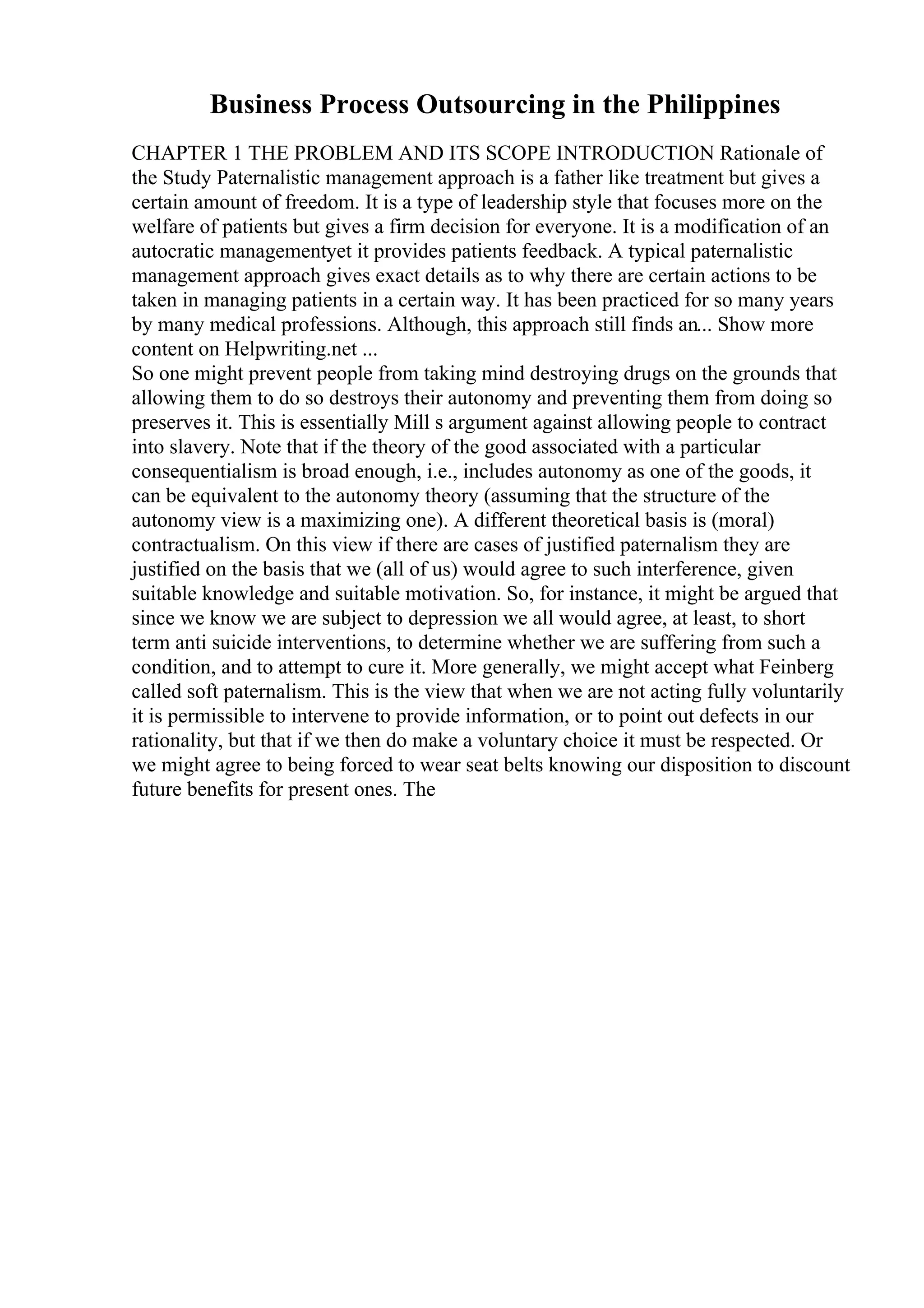 Business Process Outsourcing in the Philippines
CHAPTER 1 THE PROBLEM AND ITS SCOPE INTRODUCTION Rationale of
the Study Paternalistic management approach is a father like treatment but gives a
certain amount of freedom. It is a type of leadership style that focuses more on the
welfare of patients but gives a firm decision for everyone. It is a modification of an
autocratic managementyet it provides patients feedback. A typical paternalistic
management approach gives exact details as to why there are certain actions to be
taken in managing patients in a certain way. It has been practiced for so many years
by many medical professions. Although, this approach still finds an... Show more
content on Helpwriting.net ...
So one might prevent people from taking mind destroying drugs on the grounds that
allowing them to do so destroys their autonomy and preventing them from doing so
preserves it. This is essentially Mill s argument against allowing people to contract
into slavery. Note that if the theory of the good associated with a particular
consequentialism is broad enough, i.e., includes autonomy as one of the goods, it
can be equivalent to the autonomy theory (assuming that the structure of the
autonomy view is a maximizing one). A different theoretical basis is (moral)
contractualism. On this view if there are cases of justified paternalism they are
justified on the basis that we (all of us) would agree to such interference, given
suitable knowledge and suitable motivation. So, for instance, it might be argued that
since we know we are subject to depression we all would agree, at least, to short
term anti suicide interventions, to determine whether we are suffering from such a
condition, and to attempt to cure it. More generally, we might accept what Feinberg
called soft paternalism. This is the view that when we are not acting fully voluntarily
it is permissible to intervene to provide information, or to point out defects in our
rationality, but that if we then do make a voluntary choice it must be respected. Or
we might agree to being forced to wear seat belts knowing our disposition to discount
future benefits for present ones. The
 