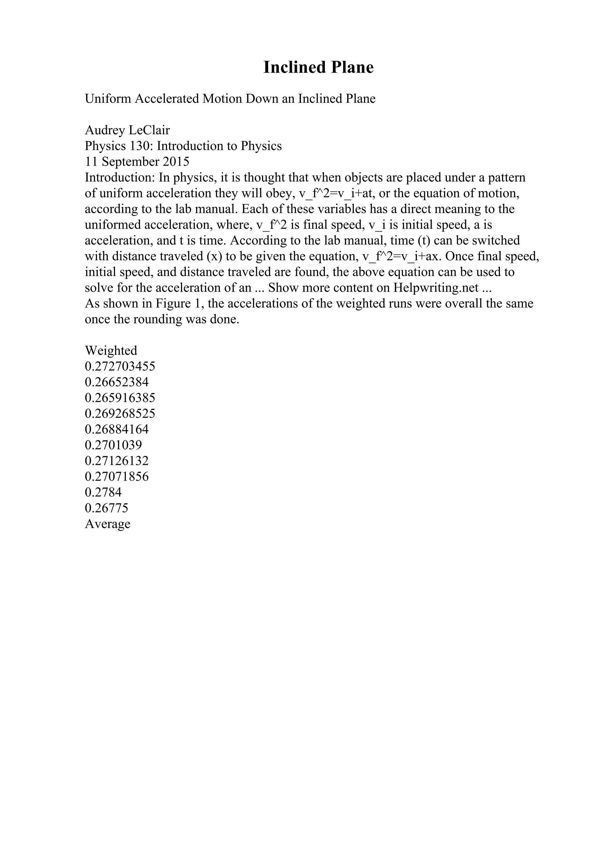 Inclined Plane
Uniform Accelerated Motion Down an Inclined Plane
Audrey LeClair
Physics 130: Introduction to Physics
11 September 2015
Introduction: In physics, it is thought that when objects are placed under a pattern
of uniform acceleration they will obey, v_f^2=v_i+at, or the equation of motion,
according to the lab manual. Each of these variables has a direct meaning to the
uniformed acceleration, where, v_f^2 is final speed, v_i is initial speed, a is
acceleration, and t is time. According to the lab manual, time (t) can be switched
with distance traveled (x) to be given the equation, v_f^2=v_i+ax. Once final speed,
initial speed, and distance traveled are found, the above equation can be used to
solve for the acceleration of an ... Show more content on Helpwriting.net ...
As shown in Figure 1, the accelerations of the weighted runs were overall the same
once the rounding was done.
Weighted
0.272703455
0.26652384
0.265916385
0.269268525
0.26884164
0.2701039
0.27126132
0.27071856
0.2784
0.26775
Average
 