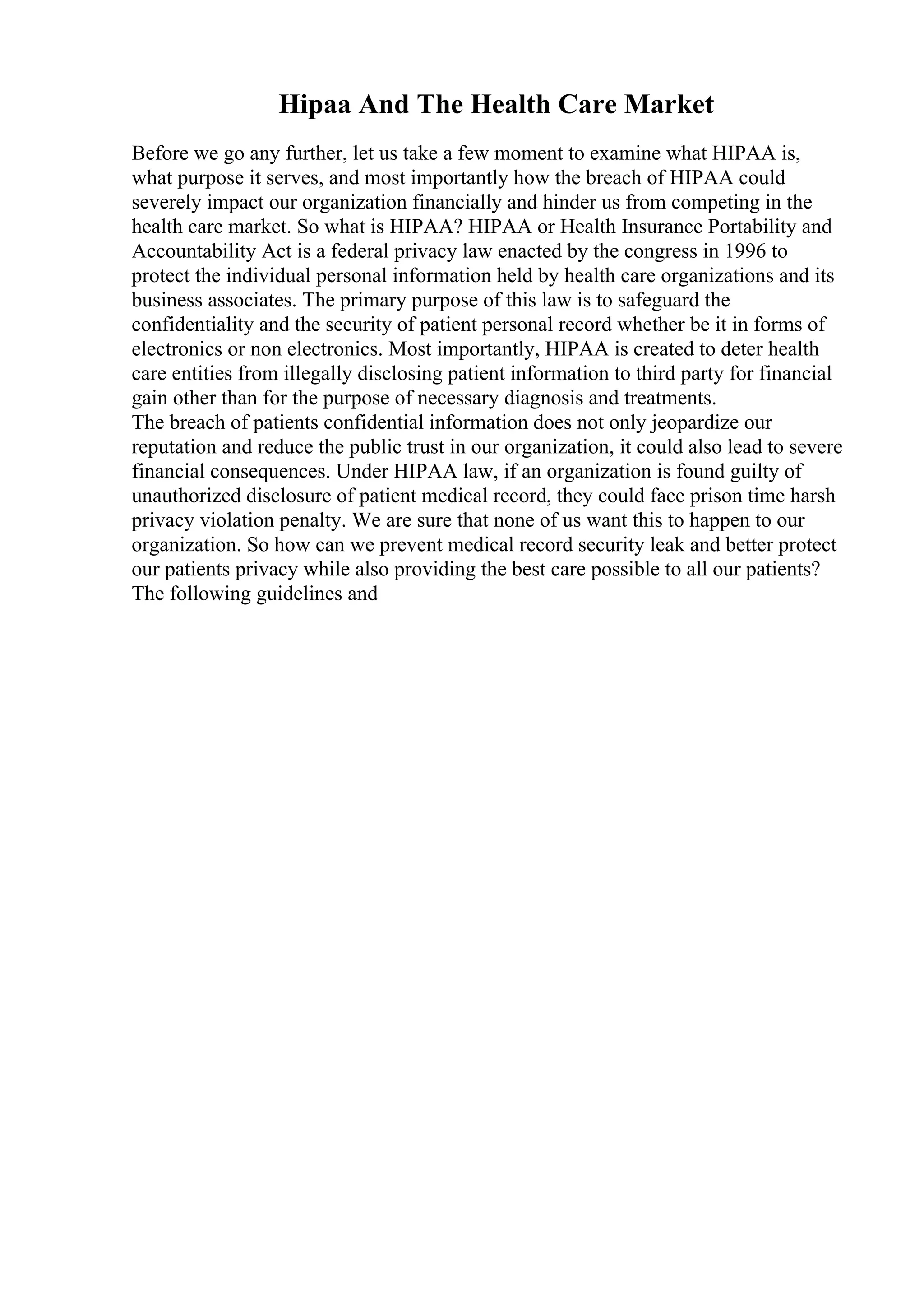 Hipaa And The Health Care Market
Before we go any further, let us take a few moment to examine what HIPAA is,
what purpose it serves, and most importantly how the breach of HIPAA could
severely impact our organization financially and hinder us from competing in the
health care market. So what is HIPAA? HIPAA or Health Insurance Portability and
Accountability Act is a federal privacy law enacted by the congress in 1996 to
protect the individual personal information held by health care organizations and its
business associates. The primary purpose of this law is to safeguard the
confidentiality and the security of patient personal record whether be it in forms of
electronics or non electronics. Most importantly, HIPAA is created to deter health
care entities from illegally disclosing patient information to third party for financial
gain other than for the purpose of necessary diagnosis and treatments.
The breach of patients confidential information does not only jeopardize our
reputation and reduce the public trust in our organization, it could also lead to severe
financial consequences. Under HIPAA law, if an organization is found guilty of
unauthorized disclosure of patient medical record, they could face prison time harsh
privacy violation penalty. We are sure that none of us want this to happen to our
organization. So how can we prevent medical record security leak and better protect
our patients privacy while also providing the best care possible to all our patients?
The following guidelines and
 