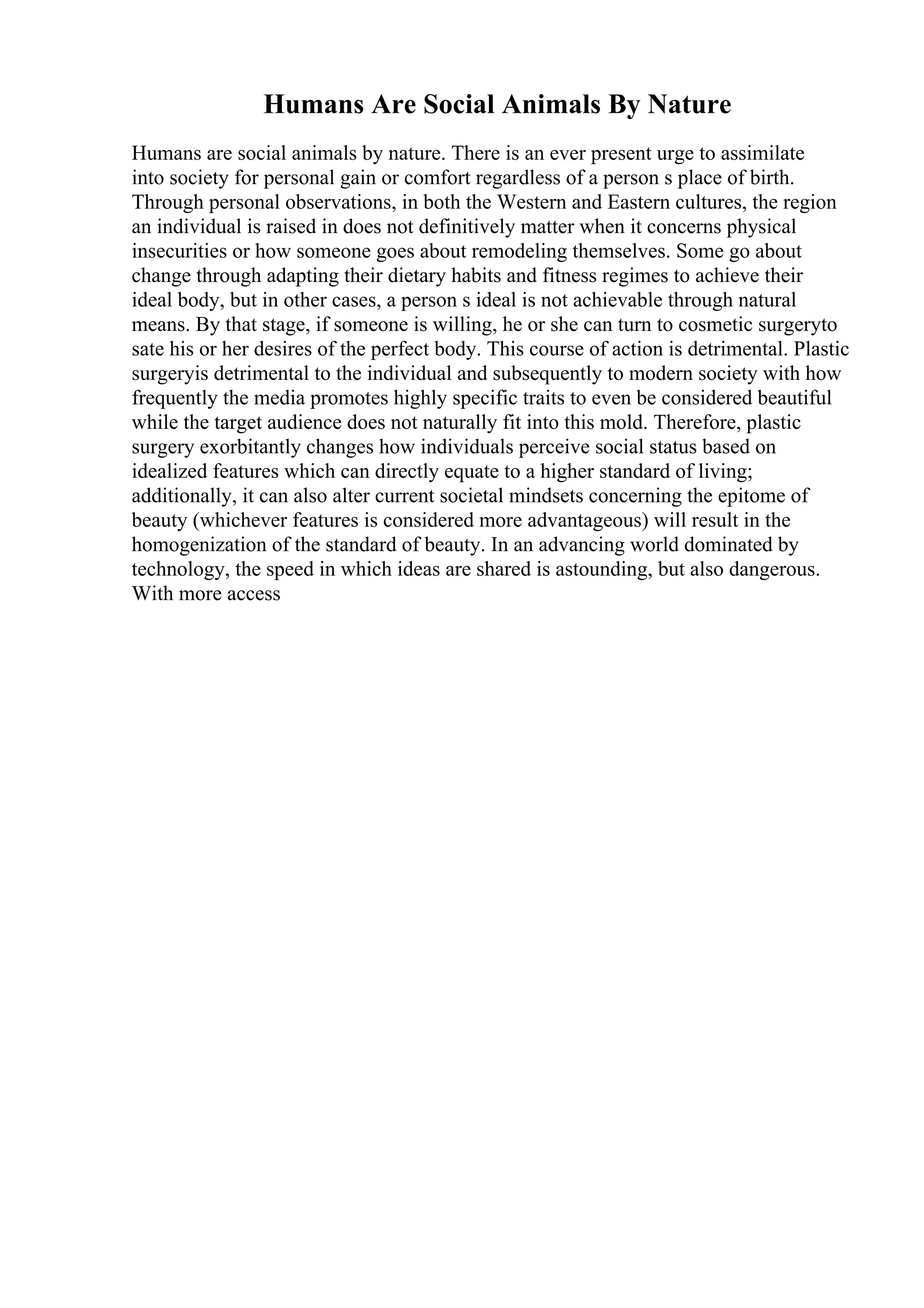 Humans Are Social Animals By Nature
Humans are social animals by nature. There is an ever present urge to assimilate
into society for personal gain or comfort regardless of a person s place of birth.
Through personal observations, in both the Western and Eastern cultures, the region
an individual is raised in does not definitively matter when it concerns physical
insecurities or how someone goes about remodeling themselves. Some go about
change through adapting their dietary habits and fitness regimes to achieve their
ideal body, but in other cases, a person s ideal is not achievable through natural
means. By that stage, if someone is willing, he or she can turn to cosmetic surgeryto
sate his or her desires of the perfect body. This course of action is detrimental. Plastic
surgeryis detrimental to the individual and subsequently to modern society with how
frequently the media promotes highly specific traits to even be considered beautiful
while the target audience does not naturally fit into this mold. Therefore, plastic
surgery exorbitantly changes how individuals perceive social status based on
idealized features which can directly equate to a higher standard of living;
additionally, it can also alter current societal mindsets concerning the epitome of
beauty (whichever features is considered more advantageous) will result in the
homogenization of the standard of beauty. In an advancing world dominated by
technology, the speed in which ideas are shared is astounding, but also dangerous.
With more access
 