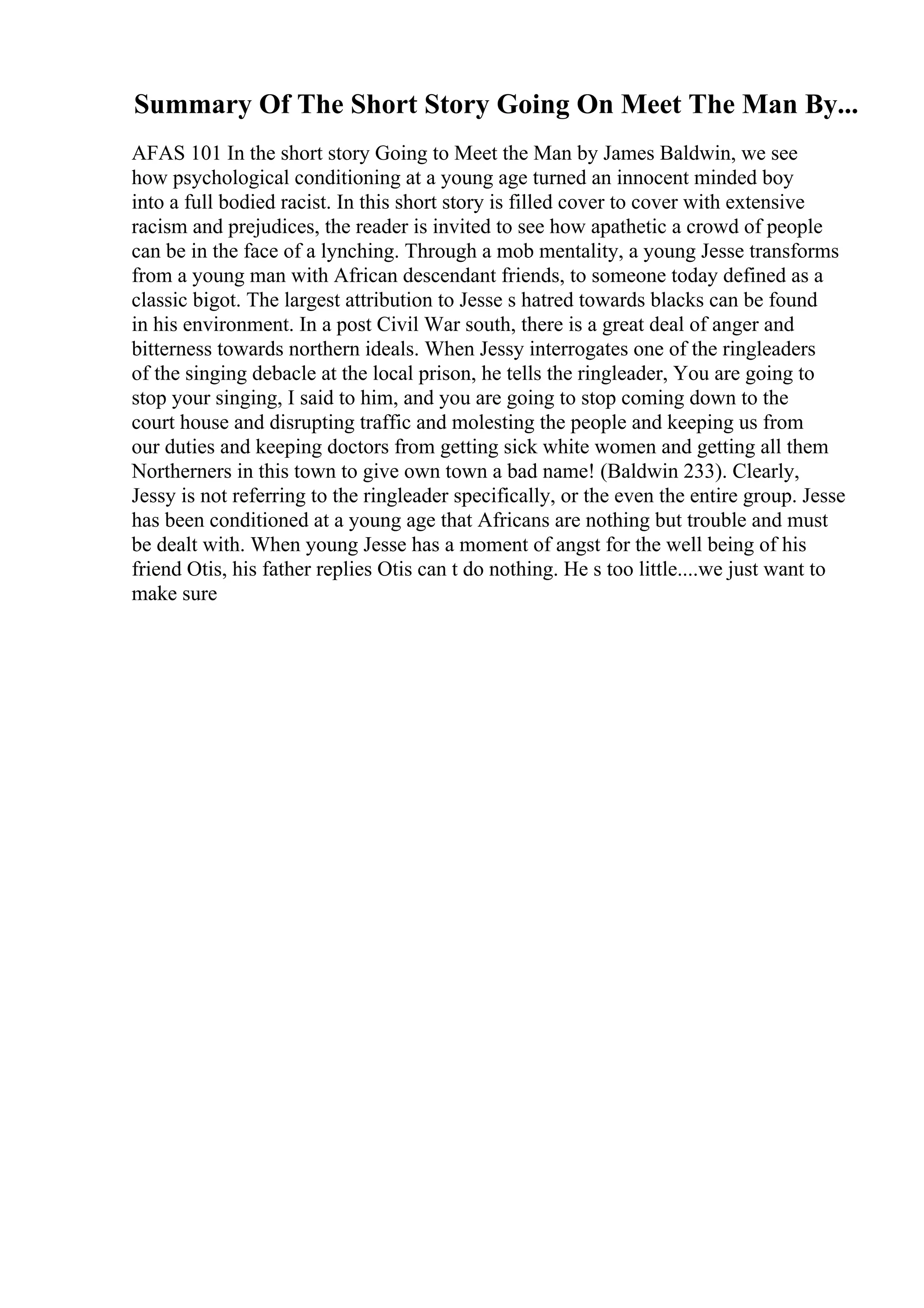 Summary Of The Short Story Going On Meet The Man By...
AFAS 101 In the short story Going to Meet the Man by James Baldwin, we see
how psychological conditioning at a young age turned an innocent minded boy
into a full bodied racist. In this short story is filled cover to cover with extensive
racism and prejudices, the reader is invited to see how apathetic a crowd of people
can be in the face of a lynching. Through a mob mentality, a young Jesse transforms
from a young man with African descendant friends, to someone today defined as a
classic bigot. The largest attribution to Jesse s hatred towards blacks can be found
in his environment. In a post Civil War south, there is a great deal of anger and
bitterness towards northern ideals. When Jessy interrogates one of the ringleaders
of the singing debacle at the local prison, he tells the ringleader, You are going to
stop your singing, I said to him, and you are going to stop coming down to the
court house and disrupting traffic and molesting the people and keeping us from
our duties and keeping doctors from getting sick white women and getting all them
Northerners in this town to give own town a bad name! (Baldwin 233). Clearly,
Jessy is not referring to the ringleader specifically, or the even the entire group. Jesse
has been conditioned at a young age that Africans are nothing but trouble and must
be dealt with. When young Jesse has a moment of angst for the well being of his
friend Otis, his father replies Otis can t do nothing. He s too little....we just want to
make sure
 