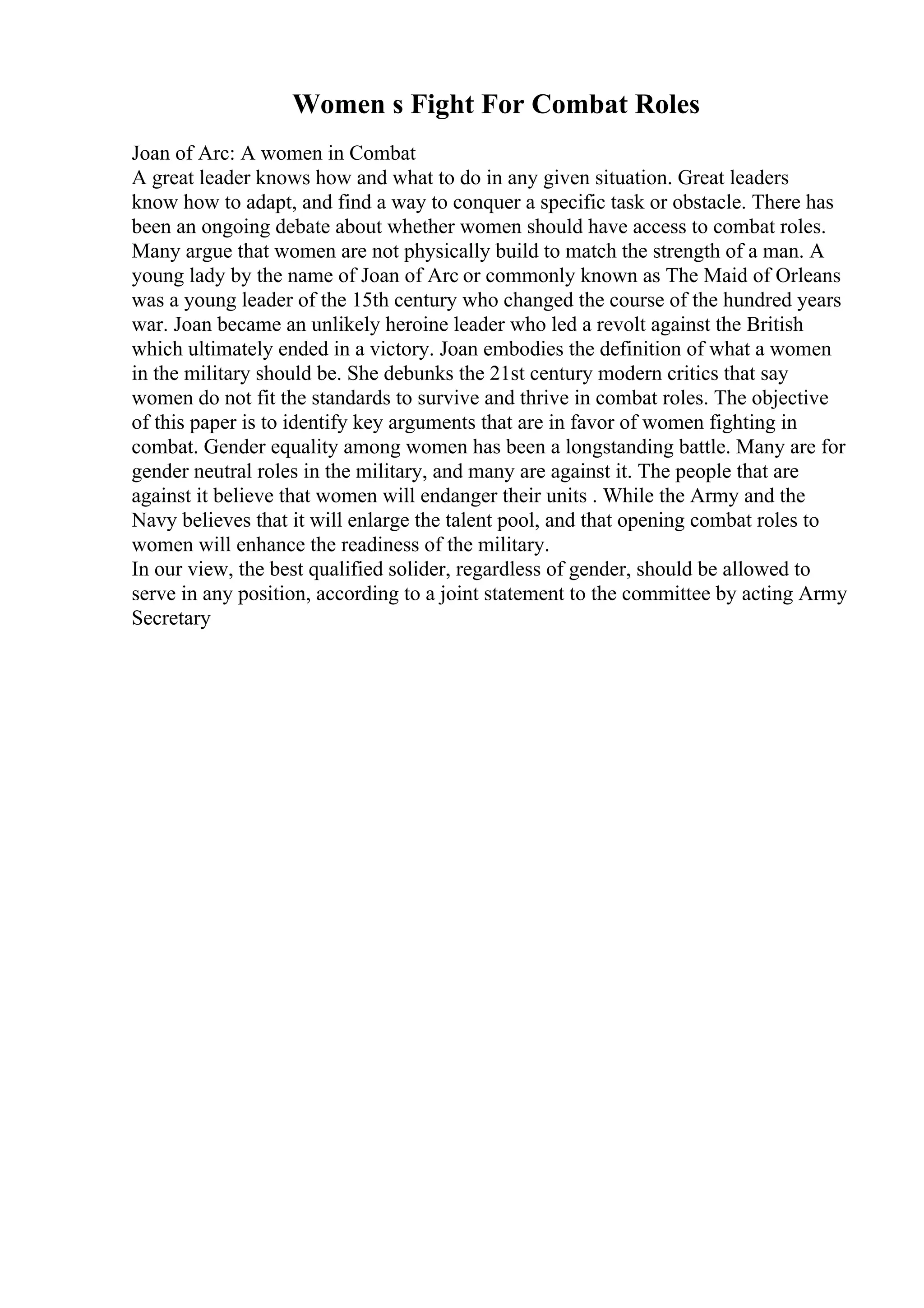 Women s Fight For Combat Roles
Joan of Arc: A women in Combat
A great leader knows how and what to do in any given situation. Great leaders
know how to adapt, and find a way to conquer a specific task or obstacle. There has
been an ongoing debate about whether women should have access to combat roles.
Many argue that women are not physically build to match the strength of a man. A
young lady by the name of Joan of Arc or commonly known as The Maid of Orleans
was a young leader of the 15th century who changed the course of the hundred years
war. Joan became an unlikely heroine leader who led a revolt against the British
which ultimately ended in a victory. Joan embodies the definition of what a women
in the military should be. She debunks the 21st century modern critics that say
women do not fit the standards to survive and thrive in combat roles. The objective
of this paper is to identify key arguments that are in favor of women fighting in
combat. Gender equality among women has been a longstanding battle. Many are for
gender neutral roles in the military, and many are against it. The people that are
against it believe that women will endanger their units . While the Army and the
Navy believes that it will enlarge the talent pool, and that opening combat roles to
women will enhance the readiness of the military.
In our view, the best qualified solider, regardless of gender, should be allowed to
serve in any position, according to a joint statement to the committee by acting Army
Secretary
 