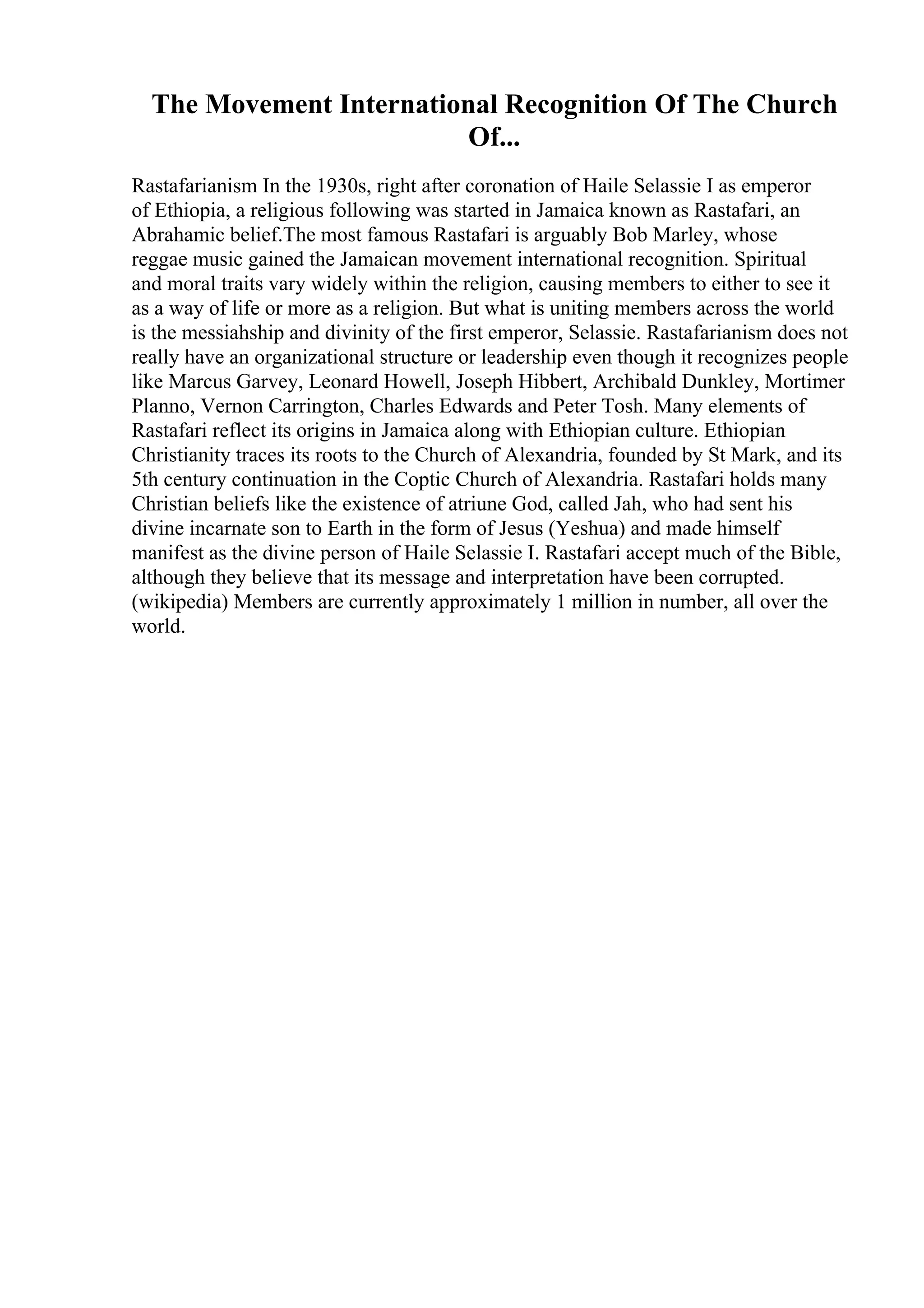 The Movement International Recognition Of The Church
Of...
Rastafarianism In the 1930s, right after coronation of Haile Selassie I as emperor
of Ethiopia, a religious following was started in Jamaica known as Rastafari, an
Abrahamic belief.The most famous Rastafari is arguably Bob Marley, whose
reggae music gained the Jamaican movement international recognition. Spiritual
and moral traits vary widely within the religion, causing members to either to see it
as a way of life or more as a religion. But what is uniting members across the world
is the messiahship and divinity of the first emperor, Selassie. Rastafarianism does not
really have an organizational structure or leadership even though it recognizes people
like Marcus Garvey, Leonard Howell, Joseph Hibbert, Archibald Dunkley, Mortimer
Planno, Vernon Carrington, Charles Edwards and Peter Tosh. Many elements of
Rastafari reflect its origins in Jamaica along with Ethiopian culture. Ethiopian
Christianity traces its roots to the Church of Alexandria, founded by St Mark, and its
5th century continuation in the Coptic Church of Alexandria. Rastafari holds many
Christian beliefs like the existence of atriune God, called Jah, who had sent his
divine incarnate son to Earth in the form of Jesus (Yeshua) and made himself
manifest as the divine person of Haile Selassie I. Rastafari accept much of the Bible,
although they believe that its message and interpretation have been corrupted.
(wikipedia) Members are currently approximately 1 million in number, all over the
world.
 