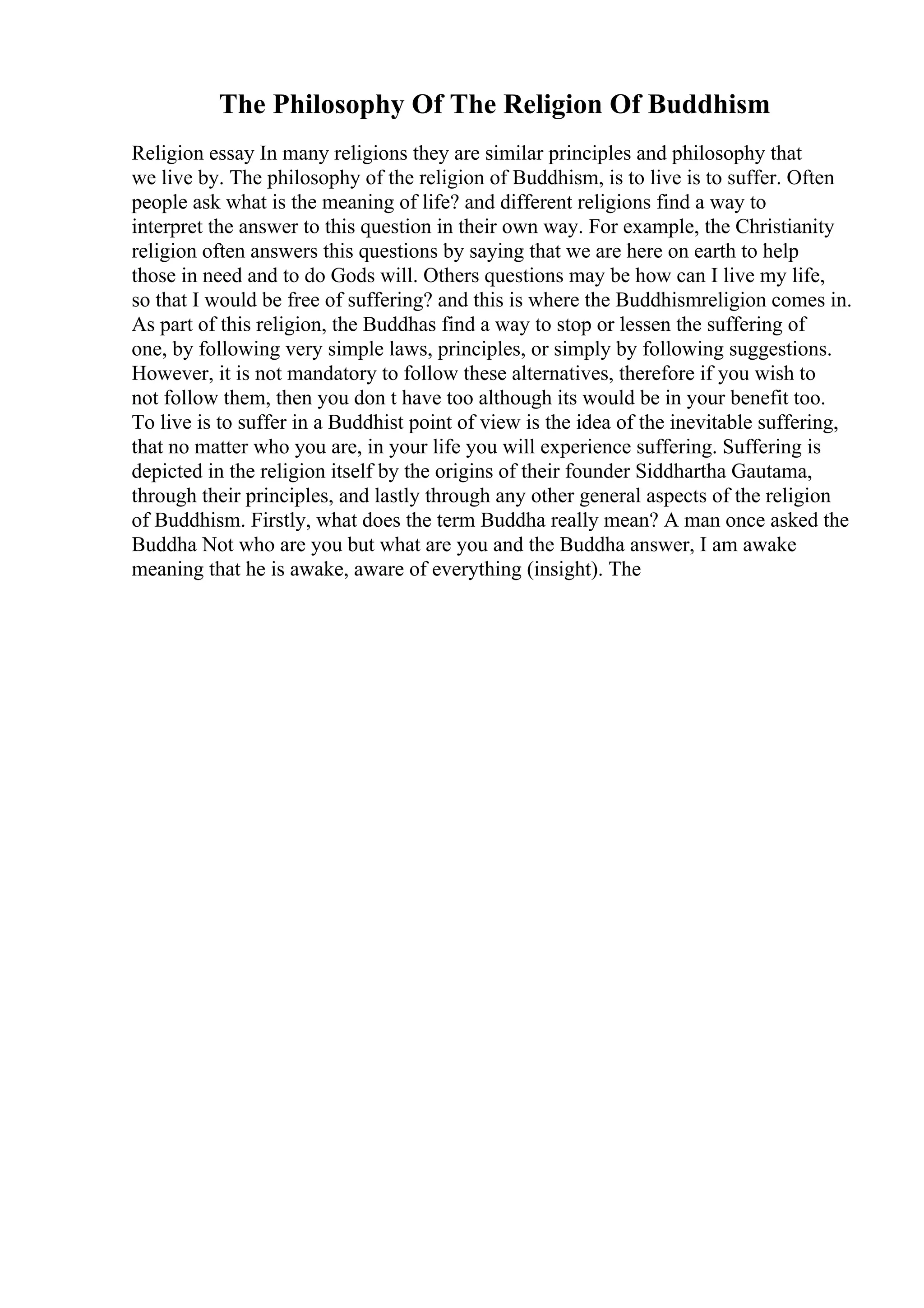 The Philosophy Of The Religion Of Buddhism
Religion essay In many religions they are similar principles and philosophy that
we live by. The philosophy of the religion of Buddhism, is to live is to suffer. Often
people ask what is the meaning of life? and different religions find a way to
interpret the answer to this question in their own way. For example, the Christianity
religion often answers this questions by saying that we are here on earth to help
those in need and to do Gods will. Others questions may be how can I live my life,
so that I would be free of suffering? and this is where the Buddhismreligion comes in.
As part of this religion, the Buddhas find a way to stop or lessen the suffering of
one, by following very simple laws, principles, or simply by following suggestions.
However, it is not mandatory to follow these alternatives, therefore if you wish to
not follow them, then you don t have too although its would be in your benefit too.
To live is to suffer in a Buddhist point of view is the idea of the inevitable suffering,
that no matter who you are, in your life you will experience suffering. Suffering is
depicted in the religion itself by the origins of their founder Siddhartha Gautama,
through their principles, and lastly through any other general aspects of the religion
of Buddhism. Firstly, what does the term Buddha really mean? A man once asked the
Buddha Not who are you but what are you and the Buddha answer, I am awake
meaning that he is awake, aware of everything (insight). The
 