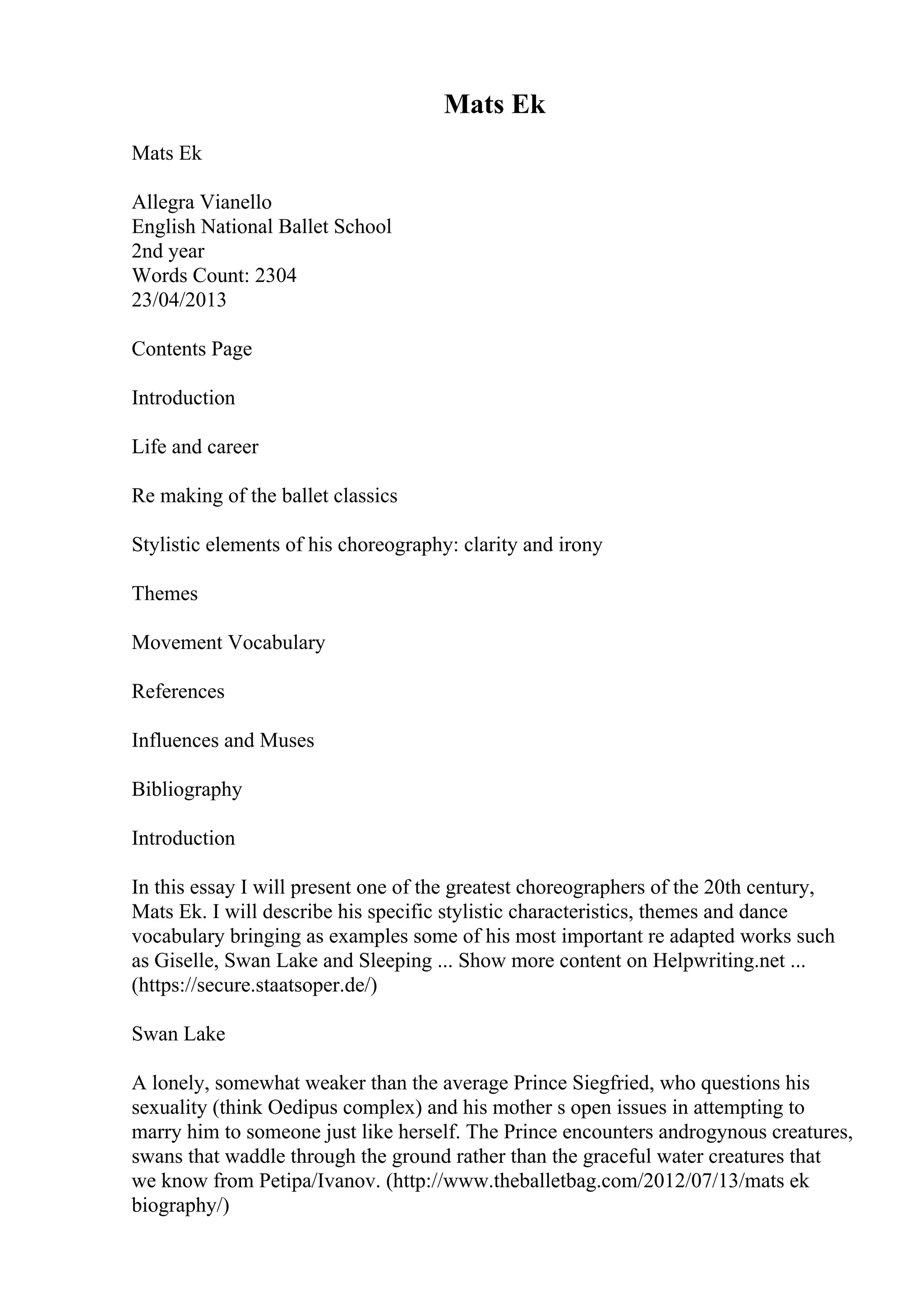 Mats Ek
Mats Ek
Allegra Vianello
English National Ballet School
2nd year
Words Count: 2304
23/04/2013
Contents Page
Introduction
Life and career
Re making of the ballet classics
Stylistic elements of his choreography: clarity and irony
Themes
Movement Vocabulary
References
Influences and Muses
Bibliography
Introduction
In this essay I will present one of the greatest choreographers of the 20th century,
Mats Ek. I will describe his specific stylistic characteristics, themes and dance
vocabulary bringing as examples some of his most important re adapted works such
as Giselle, Swan Lake and Sleeping ... Show more content on Helpwriting.net ...
(https://secure.staatsoper.de/)
Swan Lake
A lonely, somewhat weaker than the average Prince Siegfried, who questions his
sexuality (think Oedipus complex) and his mother s open issues in attempting to
marry him to someone just like herself. The Prince encounters androgynous creatures,
swans that waddle through the ground rather than the graceful water creatures that
we know from Petipa/Ivanov. (http://www.theballetbag.com/2012/07/13/mats ek
biography/)
 