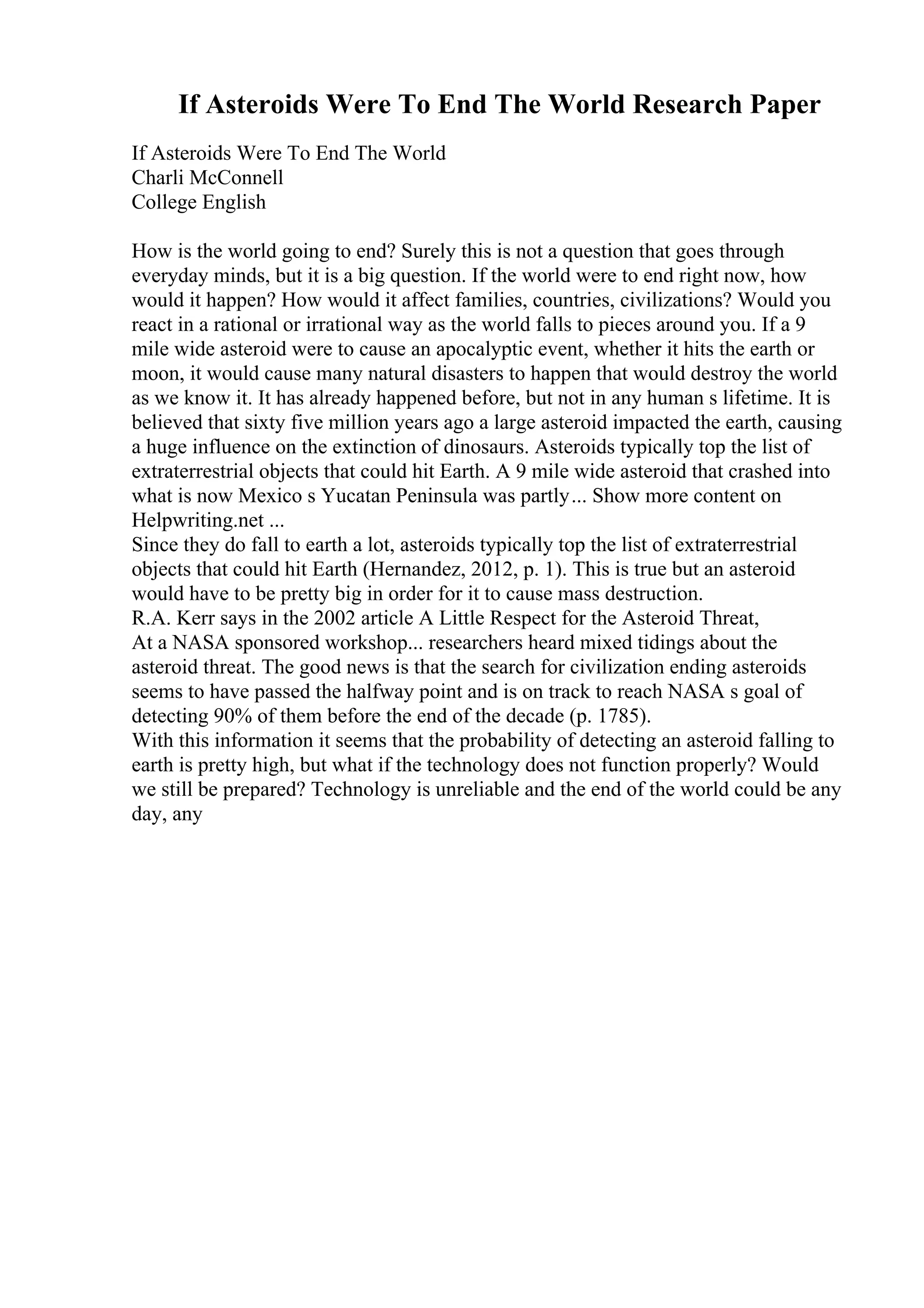 If Asteroids Were To End The World Research Paper
If Asteroids Were To End The World
Charli McConnell
College English
How is the world going to end? Surely this is not a question that goes through
everyday minds, but it is a big question. If the world were to end right now, how
would it happen? How would it affect families, countries, civilizations? Would you
react in a rational or irrational way as the world falls to pieces around you. If a 9
mile wide asteroid were to cause an apocalyptic event, whether it hits the earth or
moon, it would cause many natural disasters to happen that would destroy the world
as we know it. It has already happened before, but not in any human s lifetime. It is
believed that sixty five million years ago a large asteroid impacted the earth, causing
a huge influence on the extinction of dinosaurs. Asteroids typically top the list of
extraterrestrial objects that could hit Earth. A 9 mile wide asteroid that crashed into
what is now Mexico s Yucatan Peninsula was partly... Show more content on
Helpwriting.net ...
Since they do fall to earth a lot, asteroids typically top the list of extraterrestrial
objects that could hit Earth (Hernandez, 2012, p. 1). This is true but an asteroid
would have to be pretty big in order for it to cause mass destruction.
R.A. Kerr says in the 2002 article A Little Respect for the Asteroid Threat,
At a NASA sponsored workshop... researchers heard mixed tidings about the
asteroid threat. The good news is that the search for civilization ending asteroids
seems to have passed the halfway point and is on track to reach NASA s goal of
detecting 90% of them before the end of the decade (p. 1785).
With this information it seems that the probability of detecting an asteroid falling to
earth is pretty high, but what if the technology does not function properly? Would
we still be prepared? Technology is unreliable and the end of the world could be any
day, any
 