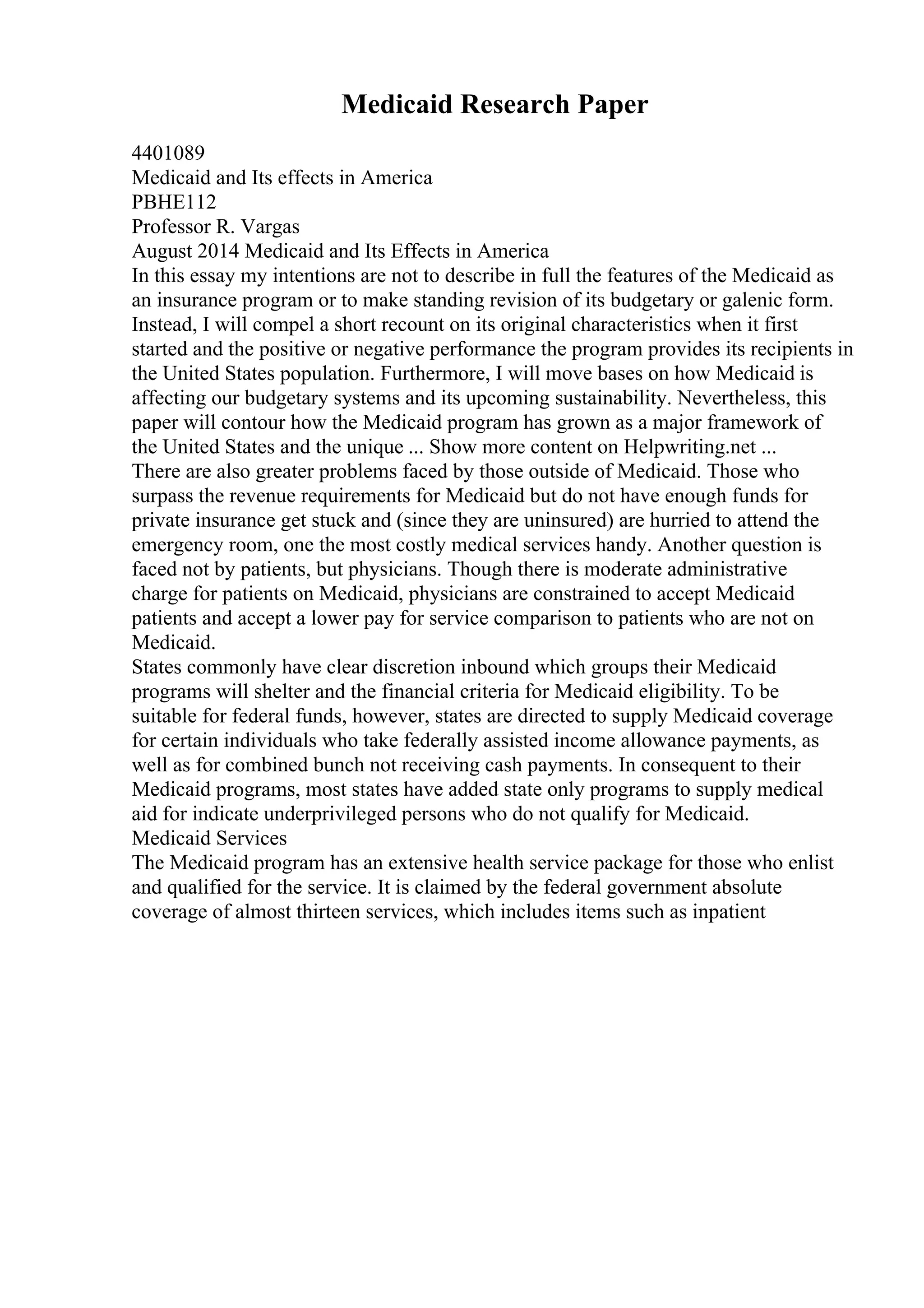 Medicaid Research Paper
4401089
Medicaid and Its effects in America
PBHE112
Professor R. Vargas
August 2014 Medicaid and Its Effects in America
In this essay my intentions are not to describe in full the features of the Medicaid as
an insurance program or to make standing revision of its budgetary or galenic form.
Instead, I will compel a short recount on its original characteristics when it first
started and the positive or negative performance the program provides its recipients in
the United States population. Furthermore, I will move bases on how Medicaid is
affecting our budgetary systems and its upcoming sustainability. Nevertheless, this
paper will contour how the Medicaid program has grown as a major framework of
the United States and the unique ... Show more content on Helpwriting.net ...
There are also greater problems faced by those outside of Medicaid. Those who
surpass the revenue requirements for Medicaid but do not have enough funds for
private insurance get stuck and (since they are uninsured) are hurried to attend the
emergency room, one the most costly medical services handy. Another question is
faced not by patients, but physicians. Though there is moderate administrative
charge for patients on Medicaid, physicians are constrained to accept Medicaid
patients and accept a lower pay for service comparison to patients who are not on
Medicaid.
States commonly have clear discretion inbound which groups their Medicaid
programs will shelter and the financial criteria for Medicaid eligibility. To be
suitable for federal funds, however, states are directed to supply Medicaid coverage
for certain individuals who take federally assisted income allowance payments, as
well as for combined bunch not receiving cash payments. In consequent to their
Medicaid programs, most states have added state only programs to supply medical
aid for indicate underprivileged persons who do not qualify for Medicaid.
Medicaid Services
The Medicaid program has an extensive health service package for those who enlist
and qualified for the service. It is claimed by the federal government absolute
coverage of almost thirteen services, which includes items such as inpatient
 