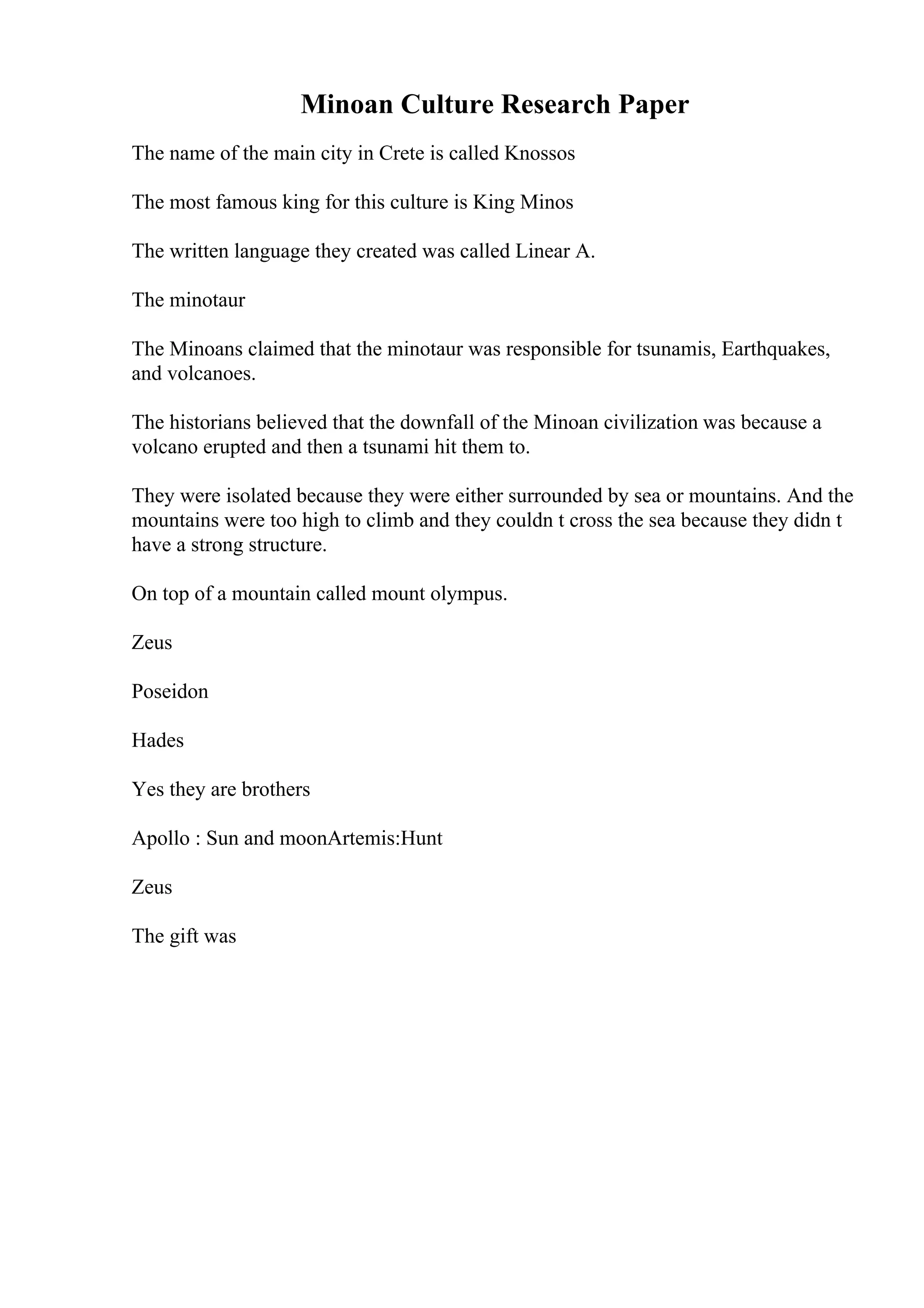Minoan Culture Research Paper
The name of the main city in Crete is called Knossos
The most famous king for this culture is King Minos
The written language they created was called Linear A.
The minotaur
The Minoans claimed that the minotaur was responsible for tsunamis, Earthquakes,
and volcanoes.
The historians believed that the downfall of the Minoan civilization was because a
volcano erupted and then a tsunami hit them to.
They were isolated because they were either surrounded by sea or mountains. And the
mountains were too high to climb and they couldn t cross the sea because they didn t
have a strong structure.
On top of a mountain called mount olympus.
Zeus
Poseidon
Hades
Yes they are brothers
Apollo : Sun and moonArtemis:Hunt
Zeus
The gift was
 