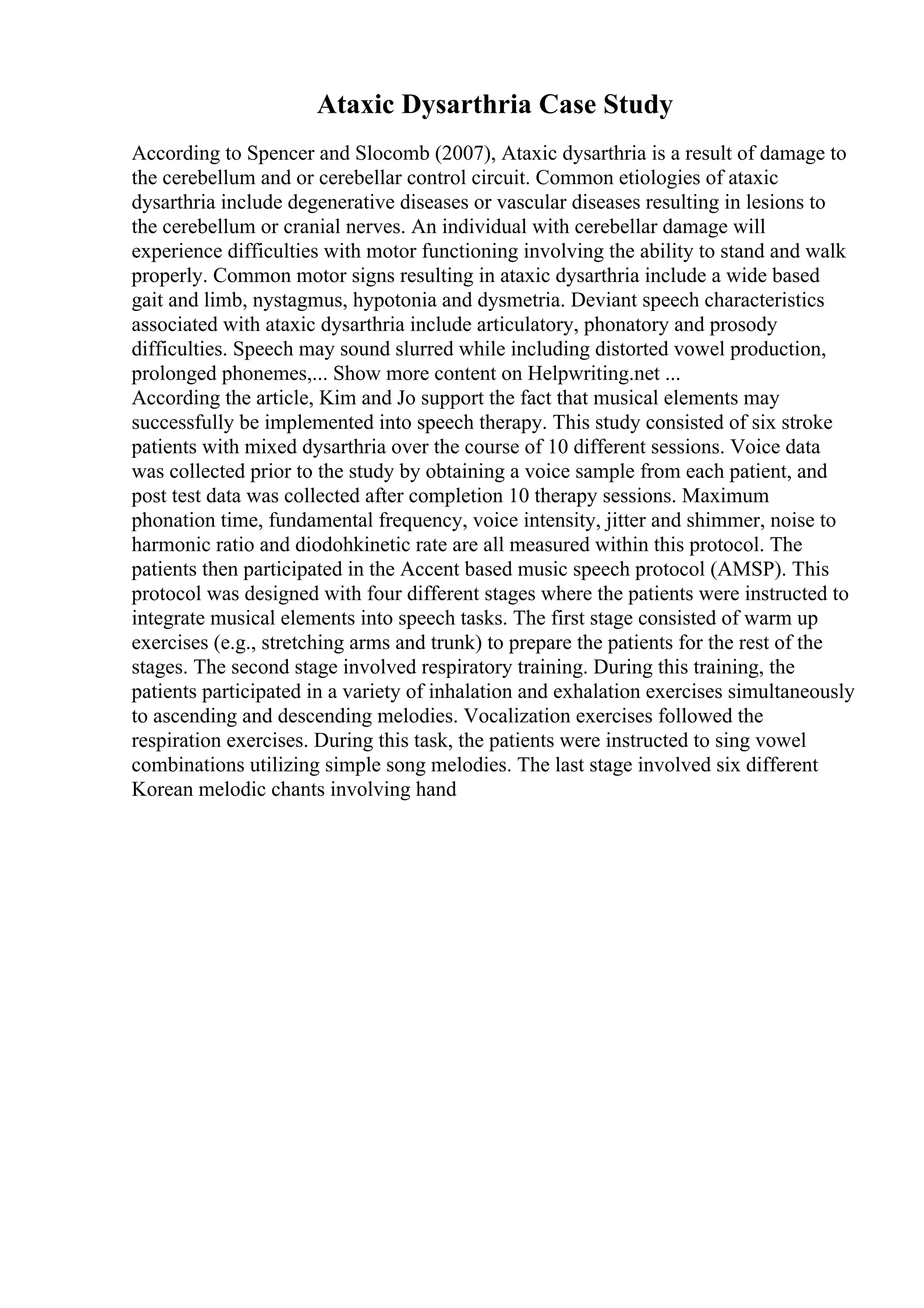 Ataxic Dysarthria Case Study
According to Spencer and Slocomb (2007), Ataxic dysarthria is a result of damage to
the cerebellum and or cerebellar control circuit. Common etiologies of ataxic
dysarthria include degenerative diseases or vascular diseases resulting in lesions to
the cerebellum or cranial nerves. An individual with cerebellar damage will
experience difficulties with motor functioning involving the ability to stand and walk
properly. Common motor signs resulting in ataxic dysarthria include a wide based
gait and limb, nystagmus, hypotonia and dysmetria. Deviant speech characteristics
associated with ataxic dysarthria include articulatory, phonatory and prosody
difficulties. Speech may sound slurred while including distorted vowel production,
prolonged phonemes,... Show more content on Helpwriting.net ...
According the article, Kim and Jo support the fact that musical elements may
successfully be implemented into speech therapy. This study consisted of six stroke
patients with mixed dysarthria over the course of 10 different sessions. Voice data
was collected prior to the study by obtaining a voice sample from each patient, and
post test data was collected after completion 10 therapy sessions. Maximum
phonation time, fundamental frequency, voice intensity, jitter and shimmer, noise to
harmonic ratio and diodohkinetic rate are all measured within this protocol. The
patients then participated in the Accent based music speech protocol (AMSP). This
protocol was designed with four different stages where the patients were instructed to
integrate musical elements into speech tasks. The first stage consisted of warm up
exercises (e.g., stretching arms and trunk) to prepare the patients for the rest of the
stages. The second stage involved respiratory training. During this training, the
patients participated in a variety of inhalation and exhalation exercises simultaneously
to ascending and descending melodies. Vocalization exercises followed the
respiration exercises. During this task, the patients were instructed to sing vowel
combinations utilizing simple song melodies. The last stage involved six different
Korean melodic chants involving hand
 