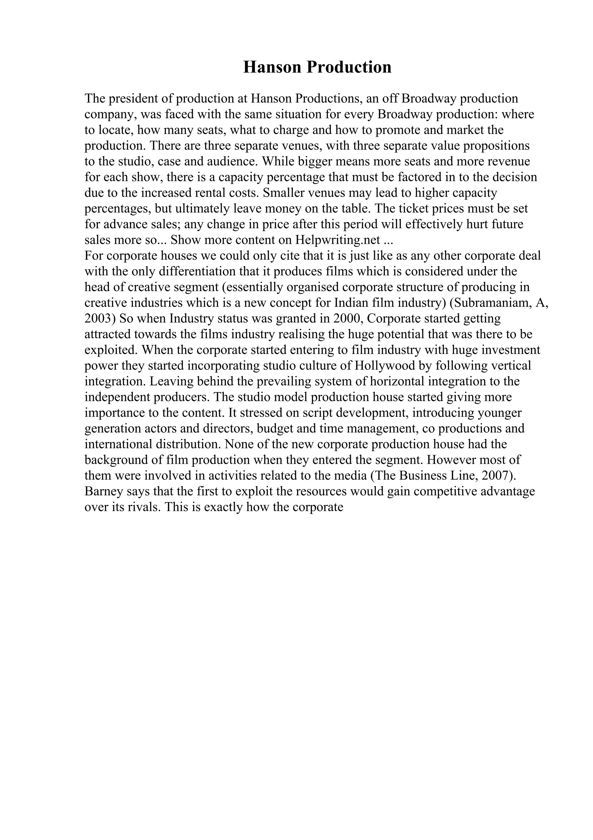 Hanson Production
The president of production at Hanson Productions, an off Broadway production
company, was faced with the same situation for every Broadway production: where
to locate, how many seats, what to charge and how to promote and market the
production. There are three separate venues, with three separate value propositions
to the studio, case and audience. While bigger means more seats and more revenue
for each show, there is a capacity percentage that must be factored in to the decision
due to the increased rental costs. Smaller venues may lead to higher capacity
percentages, but ultimately leave money on the table. The ticket prices must be set
for advance sales; any change in price after this period will effectively hurt future
sales more so... Show more content on Helpwriting.net ...
For corporate houses we could only cite that it is just like as any other corporate deal
with the only differentiation that it produces films which is considered under the
head of creative segment (essentially organised corporate structure of producing in
creative industries which is a new concept for Indian film industry) (Subramaniam, A,
2003) So when Industry status was granted in 2000, Corporate started getting
attracted towards the films industry realising the huge potential that was there to be
exploited. When the corporate started entering to film industry with huge investment
power they started incorporating studio culture of Hollywood by following vertical
integration. Leaving behind the prevailing system of horizontal integration to the
independent producers. The studio model production house started giving more
importance to the content. It stressed on script development, introducing younger
generation actors and directors, budget and time management, co productions and
international distribution. None of the new corporate production house had the
background of film production when they entered the segment. However most of
them were involved in activities related to the media (The Business Line, 2007).
Barney says that the first to exploit the resources would gain competitive advantage
over its rivals. This is exactly how the corporate
 