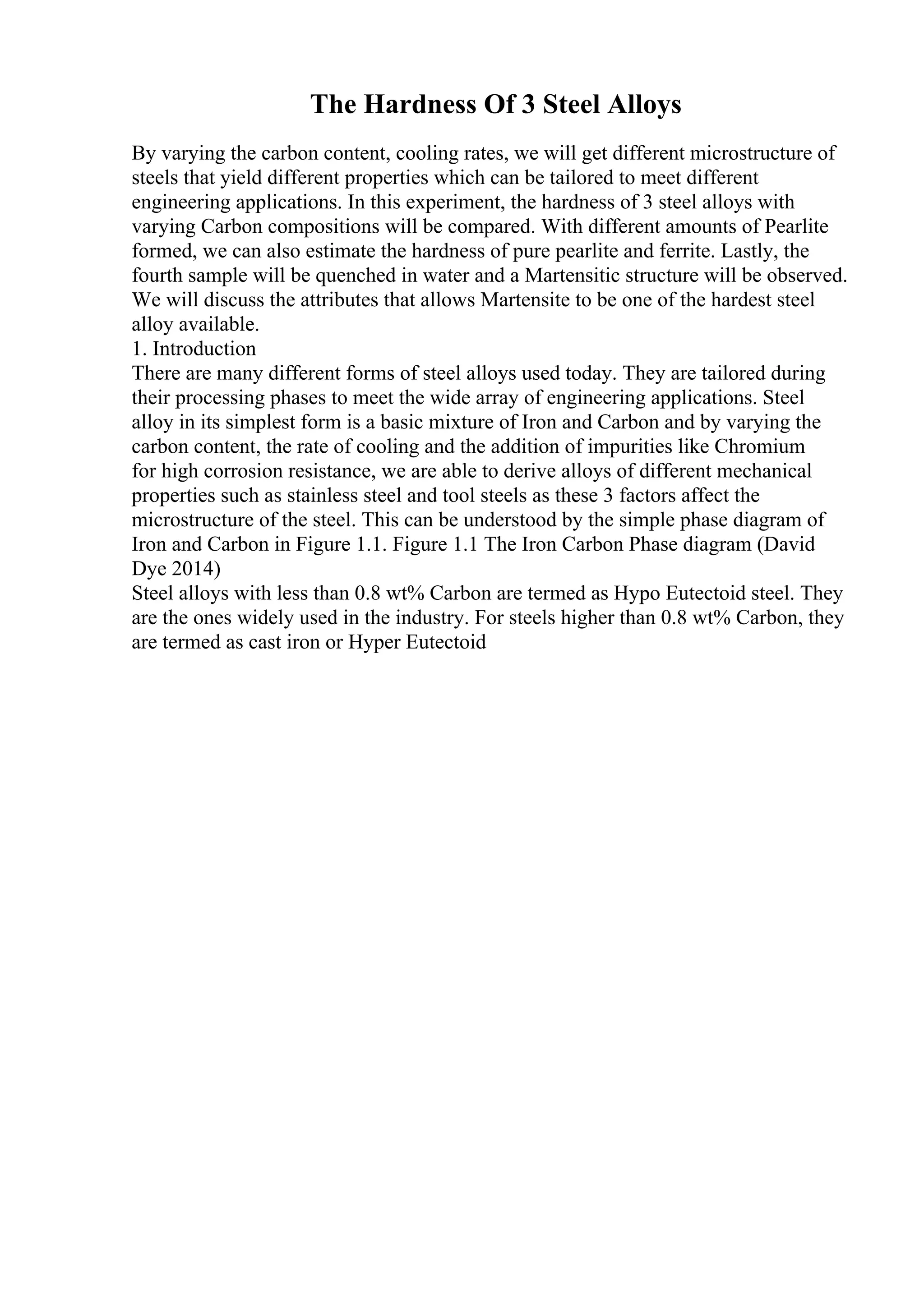 The Hardness Of 3 Steel Alloys
By varying the carbon content, cooling rates, we will get different microstructure of
steels that yield different properties which can be tailored to meet different
engineering applications. In this experiment, the hardness of 3 steel alloys with
varying Carbon compositions will be compared. With different amounts of Pearlite
formed, we can also estimate the hardness of pure pearlite and ferrite. Lastly, the
fourth sample will be quenched in water and a Martensitic structure will be observed.
We will discuss the attributes that allows Martensite to be one of the hardest steel
alloy available.
1. Introduction
There are many different forms of steel alloys used today. They are tailored during
their processing phases to meet the wide array of engineering applications. Steel
alloy in its simplest form is a basic mixture of Iron and Carbon and by varying the
carbon content, the rate of cooling and the addition of impurities like Chromium
for high corrosion resistance, we are able to derive alloys of different mechanical
properties such as stainless steel and tool steels as these 3 factors affect the
microstructure of the steel. This can be understood by the simple phase diagram of
Iron and Carbon in Figure 1.1. Figure 1.1 The Iron Carbon Phase diagram (David
Dye 2014)
Steel alloys with less than 0.8 wt% Carbon are termed as Hypo Eutectoid steel. They
are the ones widely used in the industry. For steels higher than 0.8 wt% Carbon, they
are termed as cast iron or Hyper Eutectoid
 