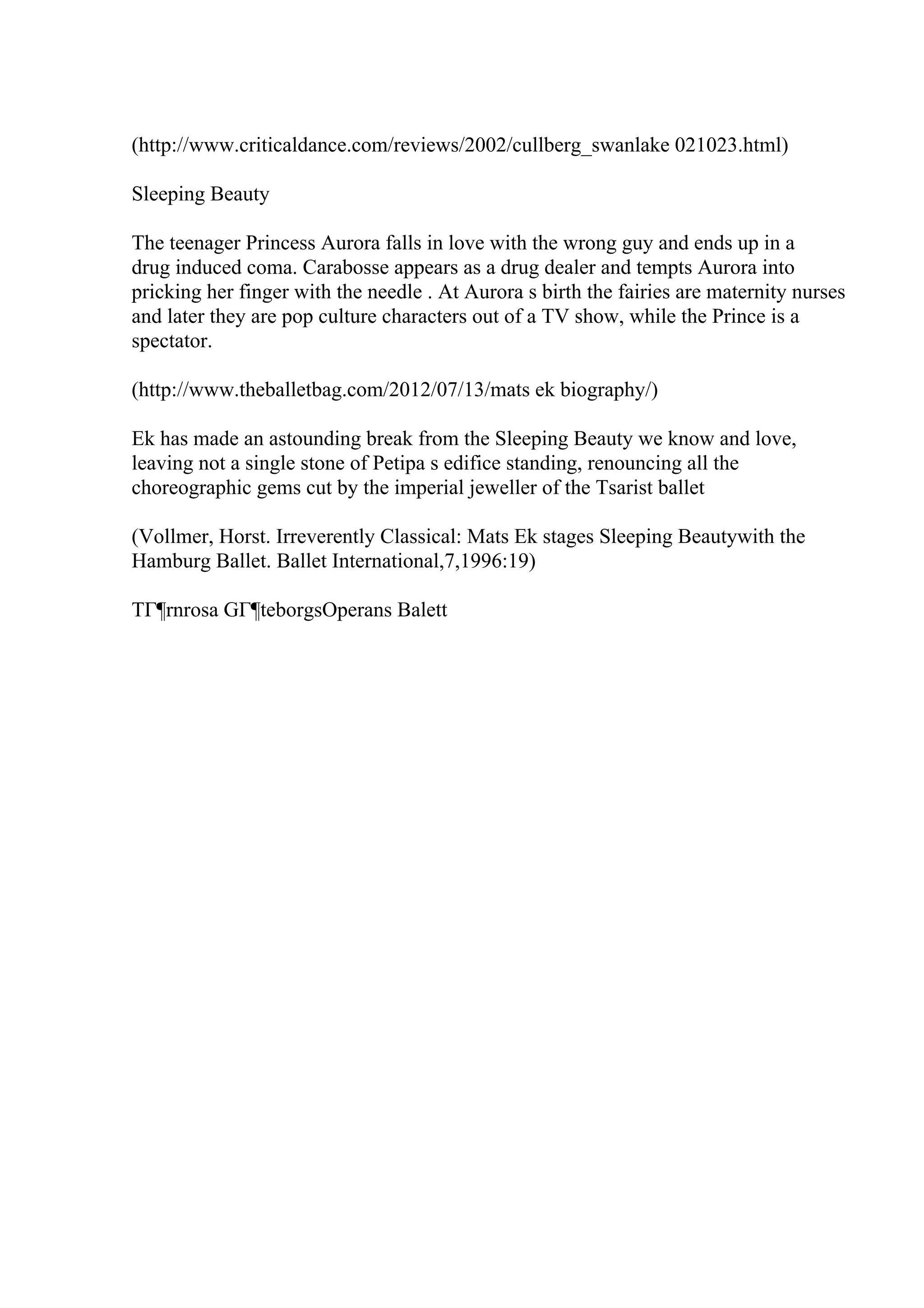 (http://www.criticaldance.com/reviews/2002/cullberg_swanlake 021023.html)
Sleeping Beauty
The teenager Princess Aurora falls in love with the wrong guy and ends up in a
drug induced coma. Carabosse appears as a drug dealer and tempts Aurora into
pricking her finger with the needle . At Aurora s birth the fairies are maternity nurses
and later they are pop culture characters out of a TV show, while the Prince is a
spectator.
(http://www.theballetbag.com/2012/07/13/mats ek biography/)
Ek has made an astounding break from the Sleeping Beauty we know and love,
leaving not a single stone of Petipa s edifice standing, renouncing all the
choreographic gems cut by the imperial jeweller of the Tsarist ballet
(Vollmer, Horst. Irreverently Classical: Mats Ek stages Sleeping Beautywith the
Hamburg Ballet. Ballet International,7,1996:19)
TГ¶rnrosa GГ¶teborgsOperans Balett
 
