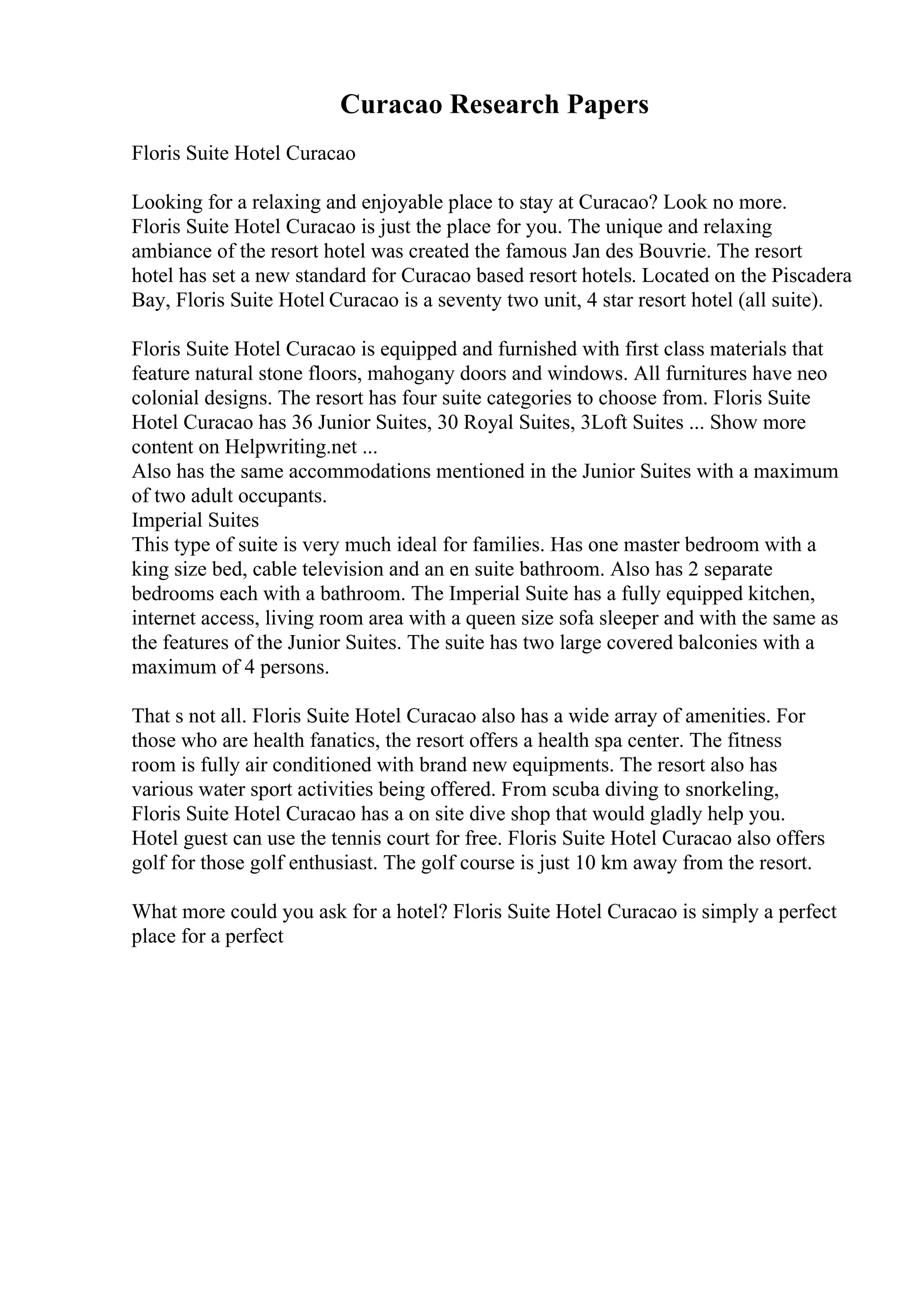 Curacao Research Papers
Floris Suite Hotel Curacao
Looking for a relaxing and enjoyable place to stay at Curacao? Look no more.
Floris Suite Hotel Curacao is just the place for you. The unique and relaxing
ambiance of the resort hotel was created the famous Jan des Bouvrie. The resort
hotel has set a new standard for Curacao based resort hotels. Located on the Piscadera
Bay, Floris Suite Hotel Curacao is a seventy two unit, 4 star resort hotel (all suite).
Floris Suite Hotel Curacao is equipped and furnished with first class materials that
feature natural stone floors, mahogany doors and windows. All furnitures have neo
colonial designs. The resort has four suite categories to choose from. Floris Suite
Hotel Curacao has 36 Junior Suites, 30 Royal Suites, 3Loft Suites ... Show more
content on Helpwriting.net ...
Also has the same accommodations mentioned in the Junior Suites with a maximum
of two adult occupants.
Imperial Suites
This type of suite is very much ideal for families. Has one master bedroom with a
king size bed, cable television and an en suite bathroom. Also has 2 separate
bedrooms each with a bathroom. The Imperial Suite has a fully equipped kitchen,
internet access, living room area with a queen size sofa sleeper and with the same as
the features of the Junior Suites. The suite has two large covered balconies with a
maximum of 4 persons.
That s not all. Floris Suite Hotel Curacao also has a wide array of amenities. For
those who are health fanatics, the resort offers a health spa center. The fitness
room is fully air conditioned with brand new equipments. The resort also has
various water sport activities being offered. From scuba diving to snorkeling,
Floris Suite Hotel Curacao has a on site dive shop that would gladly help you.
Hotel guest can use the tennis court for free. Floris Suite Hotel Curacao also offers
golf for those golf enthusiast. The golf course is just 10 km away from the resort.
What more could you ask for a hotel? Floris Suite Hotel Curacao is simply a perfect
place for a perfect
 