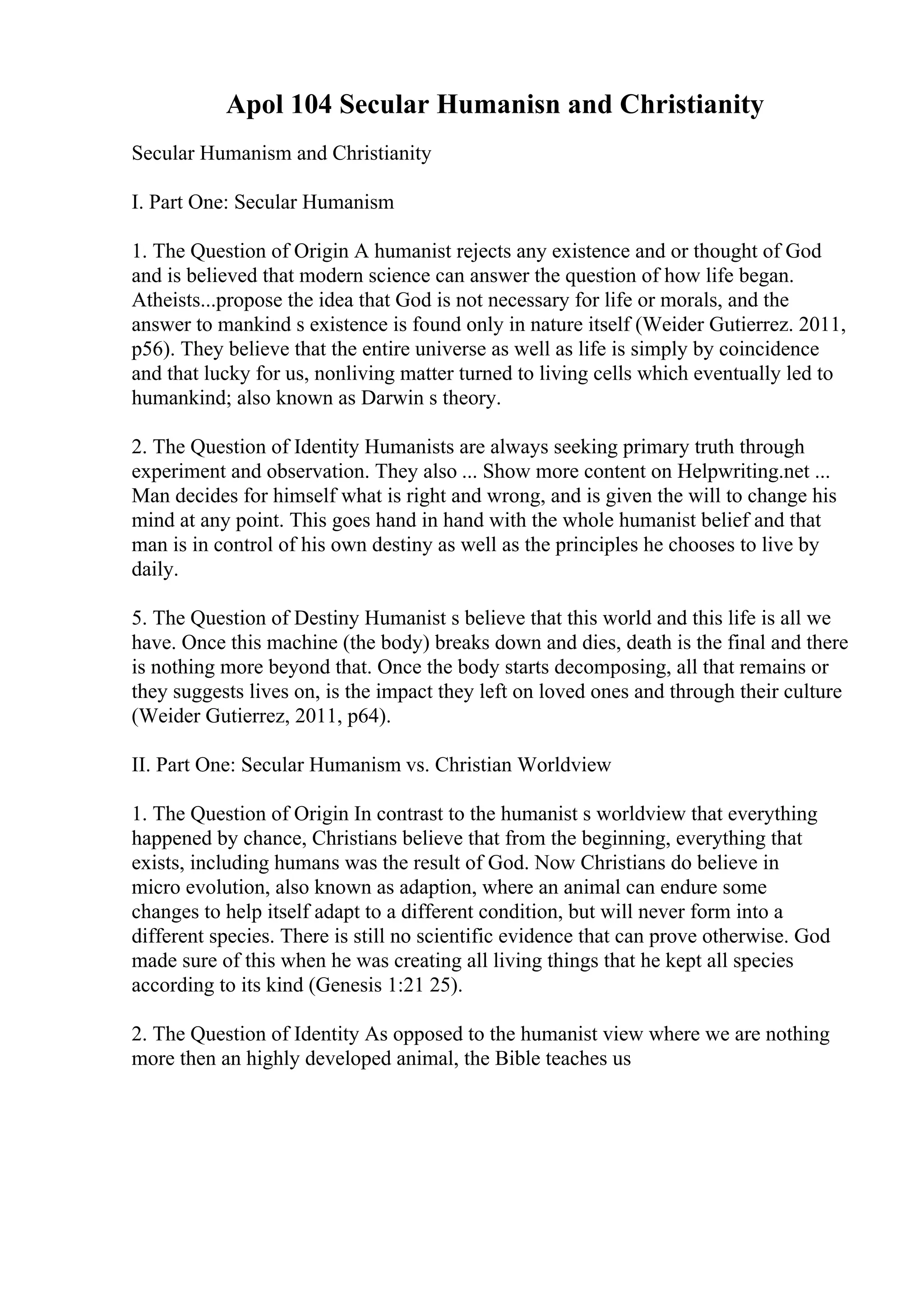 Apol 104 Secular Humanisn and Christianity
Secular Humanism and Christianity
I. Part One: Secular Humanism
1. The Question of Origin A humanist rejects any existence and or thought of God
and is believed that modern science can answer the question of how life began.
Atheists...propose the idea that God is not necessary for life or morals, and the
answer to mankind s existence is found only in nature itself (Weider Gutierrez. 2011,
p56). They believe that the entire universe as well as life is simply by coincidence
and that lucky for us, nonliving matter turned to living cells which eventually led to
humankind; also known as Darwin s theory.
2. The Question of Identity Humanists are always seeking primary truth through
experiment and observation. They also ... Show more content on Helpwriting.net ...
Man decides for himself what is right and wrong, and is given the will to change his
mind at any point. This goes hand in hand with the whole humanist belief and that
man is in control of his own destiny as well as the principles he chooses to live by
daily.
5. The Question of Destiny Humanist s believe that this world and this life is all we
have. Once this machine (the body) breaks down and dies, death is the final and there
is nothing more beyond that. Once the body starts decomposing, all that remains or
they suggests lives on, is the impact they left on loved ones and through their culture
(Weider Gutierrez, 2011, p64).
II. Part One: Secular Humanism vs. Christian Worldview
1. The Question of Origin In contrast to the humanist s worldview that everything
happened by chance, Christians believe that from the beginning, everything that
exists, including humans was the result of God. Now Christians do believe in
micro evolution, also known as adaption, where an animal can endure some
changes to help itself adapt to a different condition, but will never form into a
different species. There is still no scientific evidence that can prove otherwise. God
made sure of this when he was creating all living things that he kept all species
according to its kind (Genesis 1:21 25).
2. The Question of Identity As opposed to the humanist view where we are nothing
more then an highly developed animal, the Bible teaches us
 
