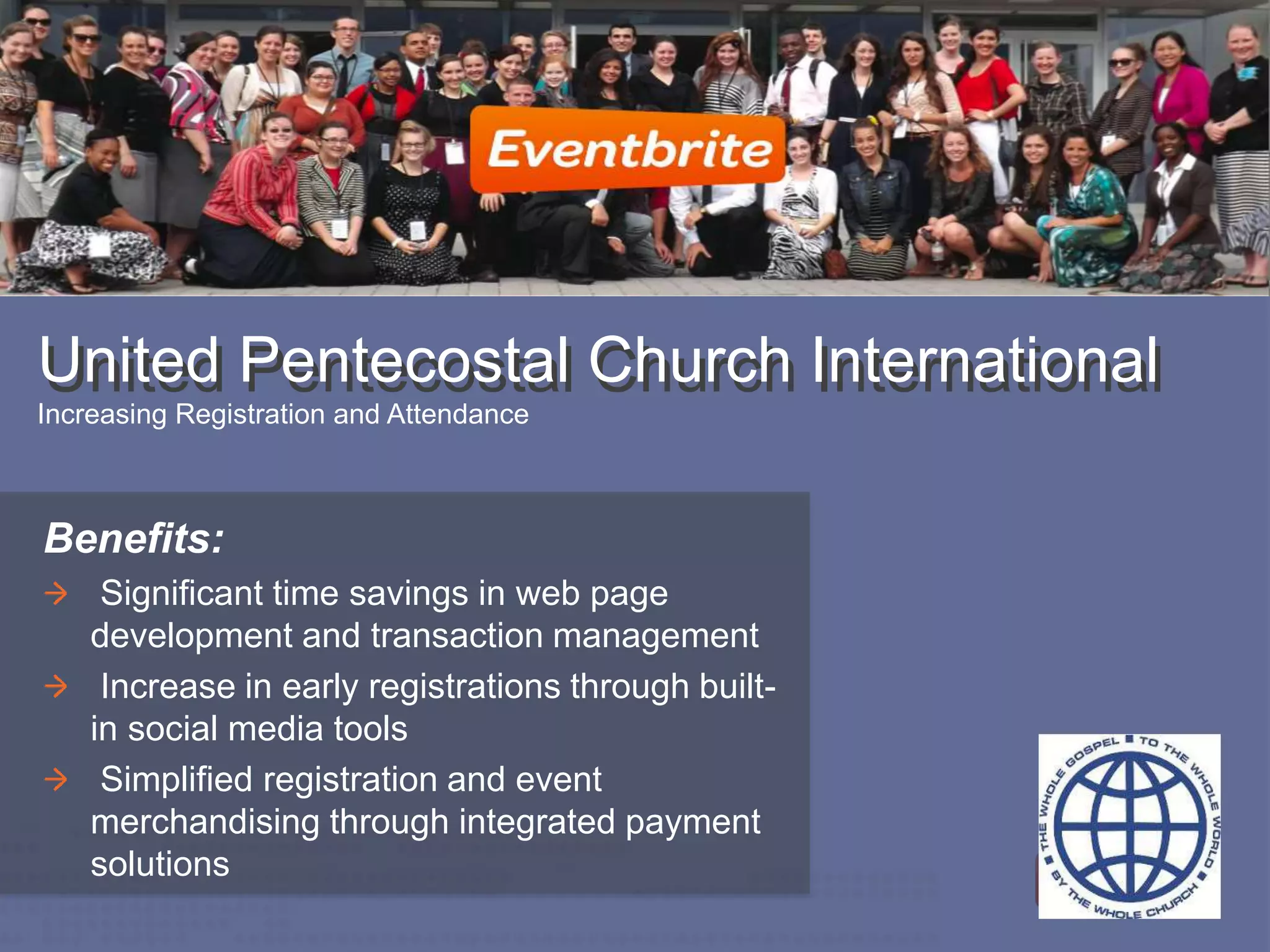 United Pentecostal Church InternationalUnited Pentecostal Church International
Increasing Registration and Attendance
Benefits:
Significant time savings in web page
development and transaction management
Increase in early registrations through built-
in social media tools
Simplified registration and event
merchandising through integrated payment
solutions
 