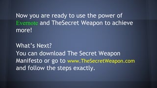 Now you are ready to use the power of
Evernote and TheSecret Weapon to achieve
more!
What’s Next?
You can download The Secret Weapon
Manifesto or go to www.TheSecretWeapon.com
and follow the steps exactly.
 