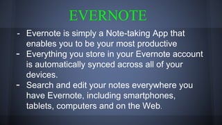 EVERNOTE
- Evernote is simply a Note-taking App that
enables you to be your most productive
- Everything you store in your Evernote account
is automatically synced across all of your
devices.
- Search and edit your notes everywhere you
have Evernote, including smartphones,
tablets, computers and on the Web.
 
