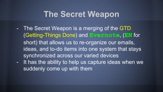 The Secret Weapon
- The Secret Weapon is a merging of the GTD
(Getting-Things Done) and Evernote, (EN for
short) that allows us to re-organize our emails,
ideas, and to-do items into one system that stays
synchronized across our varied devices
- It has the ability to help us capture ideas when we
suddenly come up with them
 