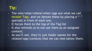 Tip:
- The who/what/where/when tags are what we call
Header Tags, and we denote these by placing a “.”
(period) in front of each one.
- It forces them to the top of the Tag list
- It also reminds us to not use them as an assigned
context;
- As you’ll see, they’re just folder names for the
related tags/contexts that we can nest below them.
 