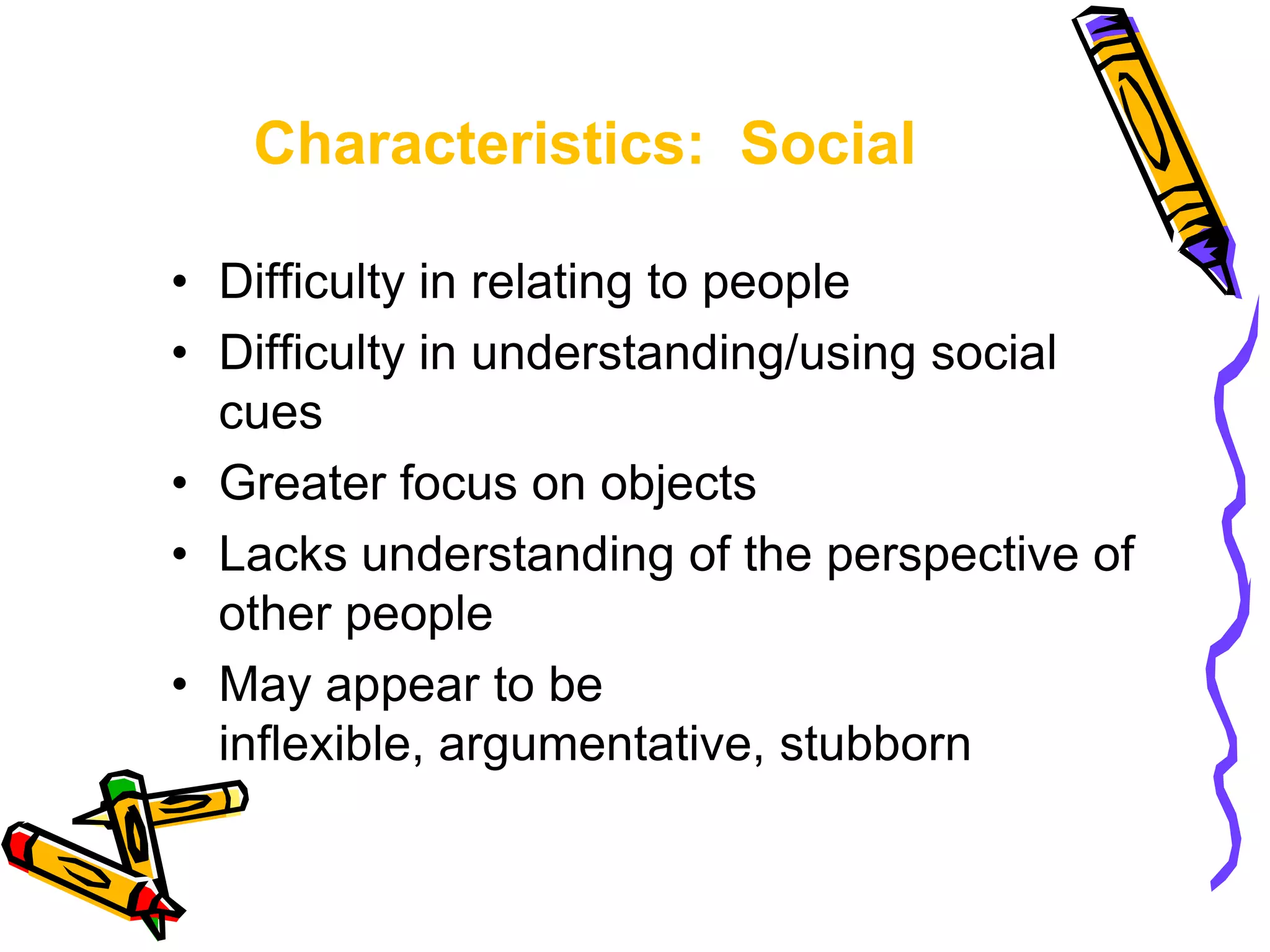 Characteristics: Social
• Difficulty in relating to people
• Difficulty in understanding/using social
cues
• Greater focus on objects
• Lacks understanding of the perspective of
other people
• May appear to be
inflexible, argumentative, stubborn
 