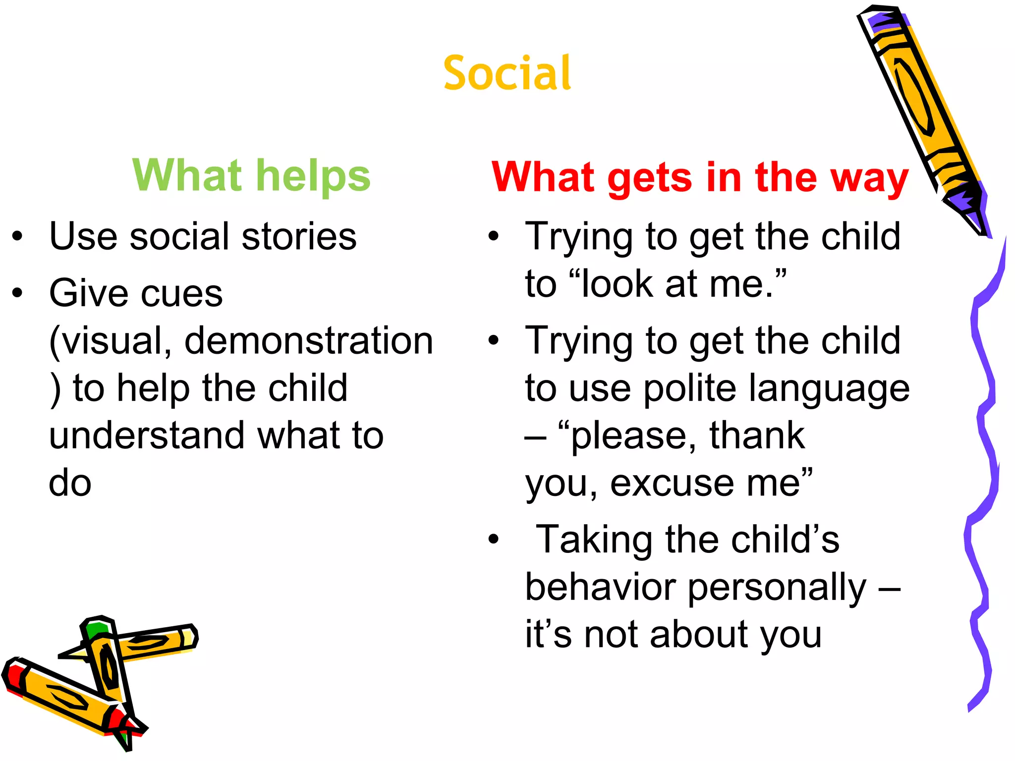 Social
What helps
• Use social stories
• Give cues
(visual, demonstration
) to help the child
understand what to
do
What gets in the way
• Trying to get the child
to “look at me.”
• Trying to get the child
to use polite language
– “please, thank
you, excuse me”
• Taking the child’s
behavior personally –
it’s not about you
 