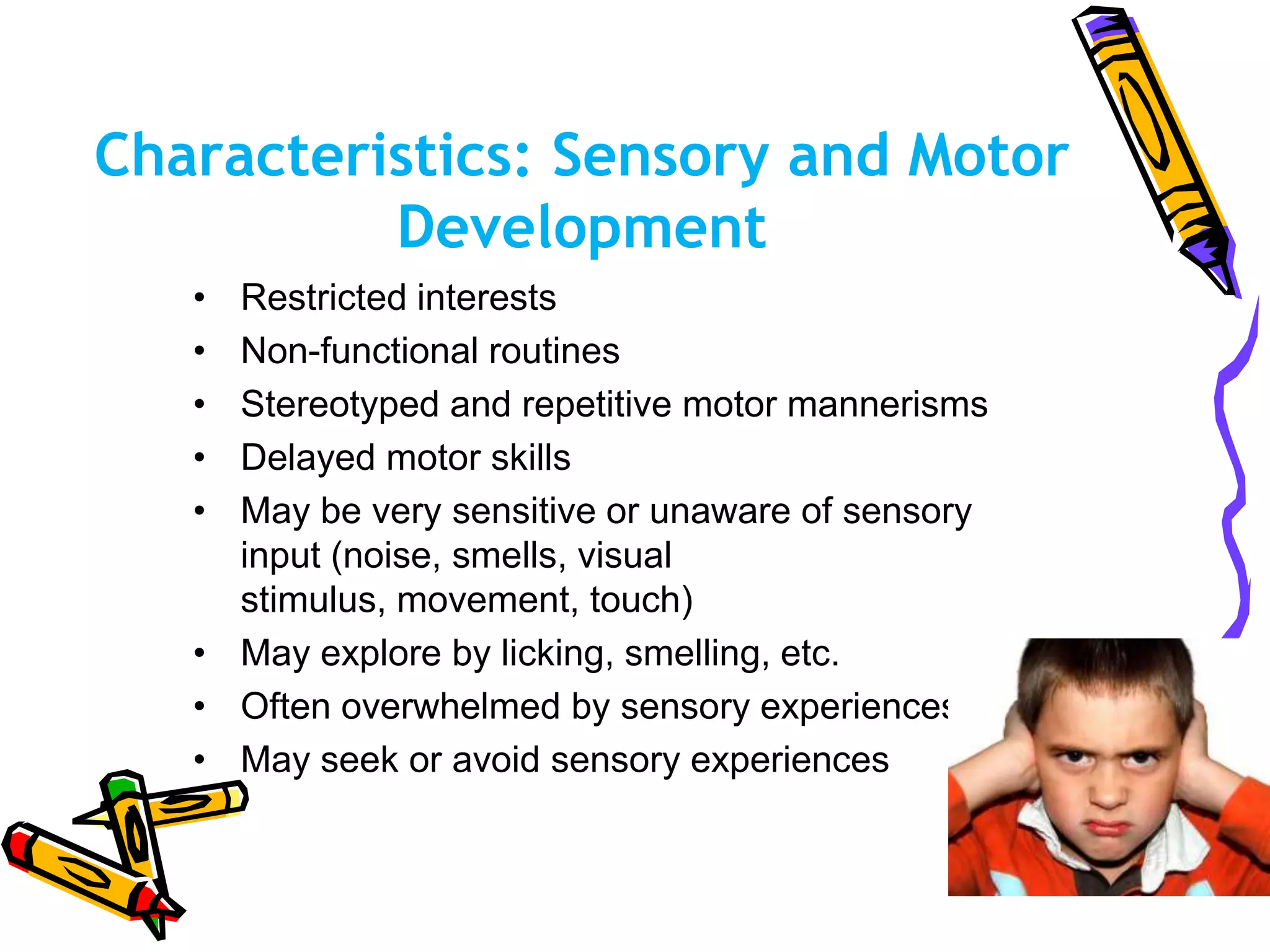 Characteristics: Sensory and Motor
Development
• Restricted interests
• Non-functional routines
• Stereotyped and repetitive motor mannerisms
• Delayed motor skills
• May be very sensitive or unaware of sensory
input (noise, smells, visual
stimulus, movement, touch)
• May explore by licking, smelling, etc.
• Often overwhelmed by sensory experiences
• May seek or avoid sensory experiences
 