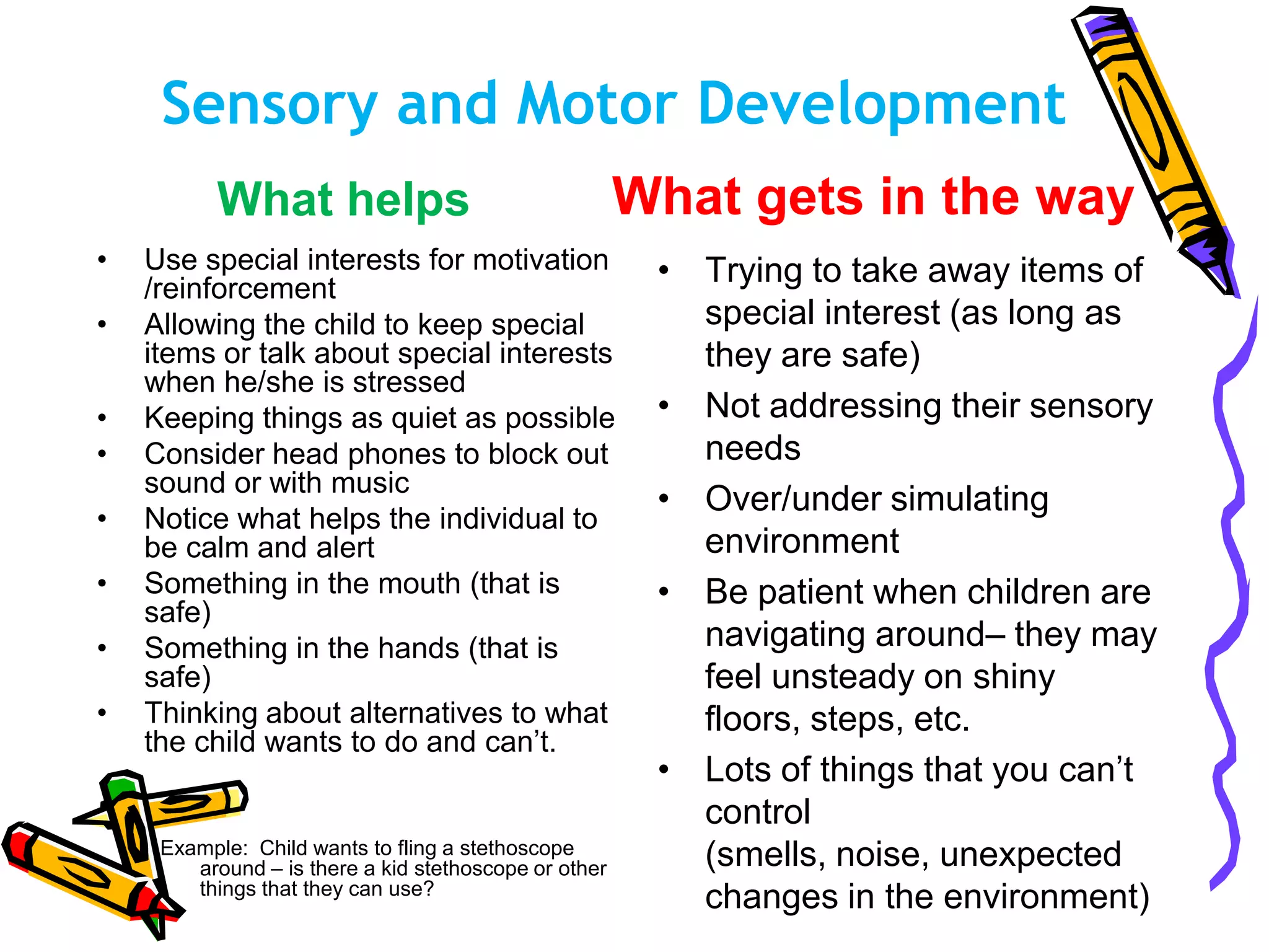 Sensory and Motor Development
What helps
• Use special interests for motivation
/reinforcement
• Allowing the child to keep special
items or talk about special interests
when he/she is stressed
• Keeping things as quiet as possible
• Consider head phones to block out
sound or with music
• Notice what helps the individual to
be calm and alert
• Something in the mouth (that is
safe)
• Something in the hands (that is
safe)
• Thinking about alternatives to what
the child wants to do and can’t.
Example: Child wants to fling a stethoscope
around – is there a kid stethoscope or other
things that they can use?
What gets in the way
• Trying to take away items of
special interest (as long as
they are safe)
• Not addressing their sensory
needs
• Over/under simulating
environment
• Be patient when children are
navigating around– they may
feel unsteady on shiny
floors, steps, etc.
• Lots of things that you can’t
control
(smells, noise, unexpected
changes in the environment)
 