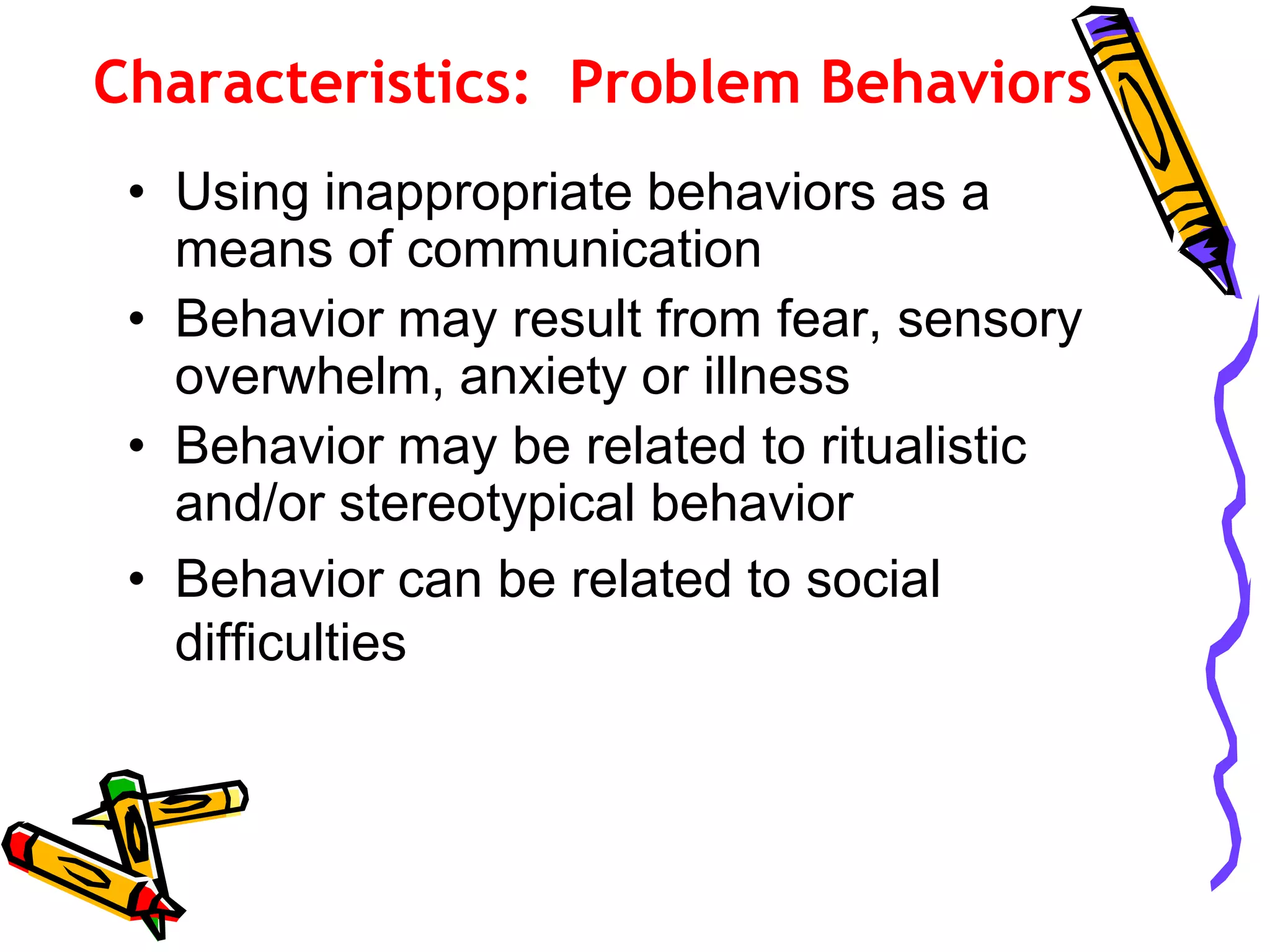 Characteristics: Problem Behaviors
• Using inappropriate behaviors as a
means of communication
• Behavior may result from fear, sensory
overwhelm, anxiety or illness
• Behavior may be related to ritualistic
and/or stereotypical behavior
• Behavior can be related to social
difficulties
 