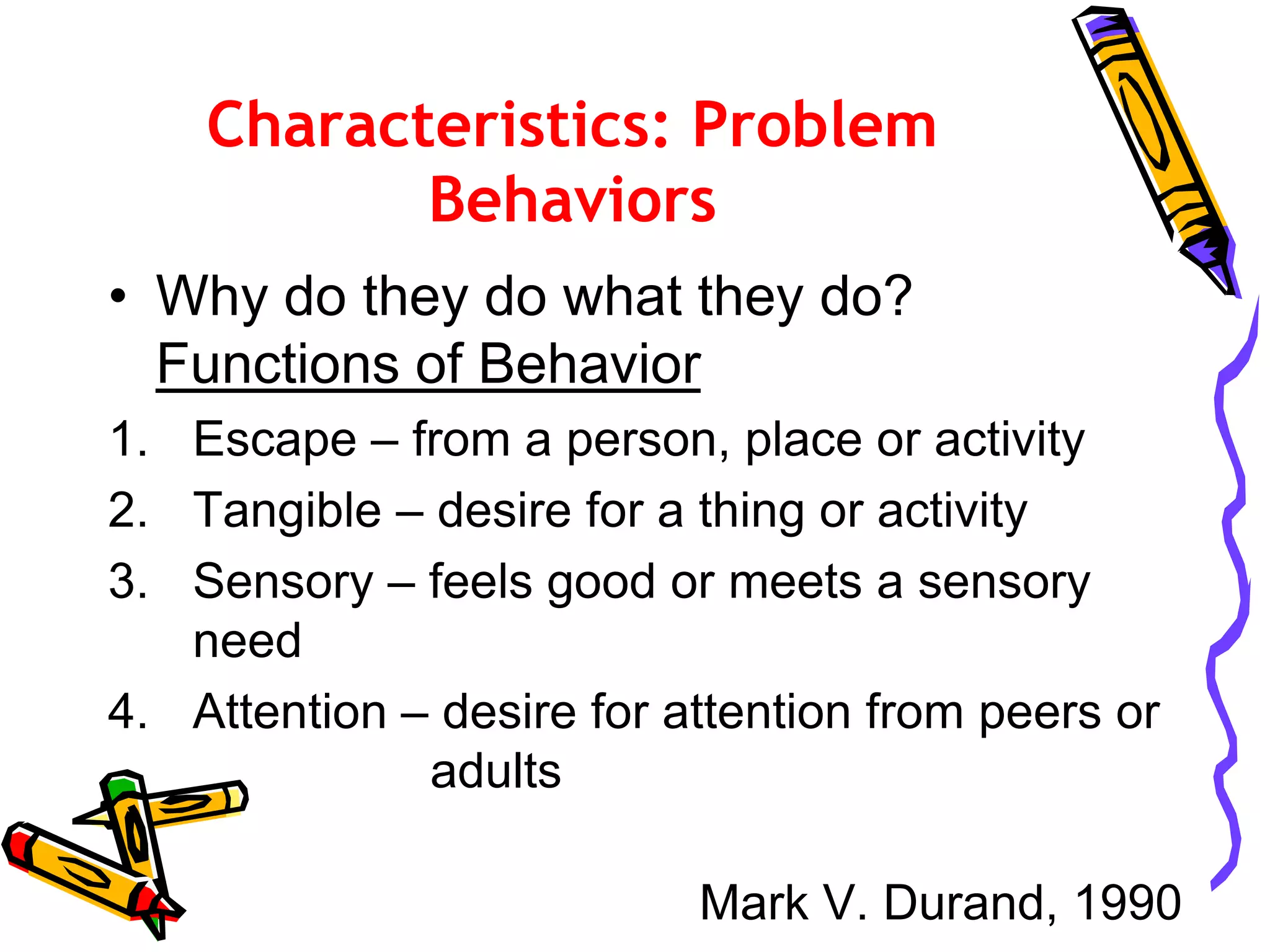 Characteristics: Problem
Behaviors
• Why do they do what they do?
Functions of Behavior
1. Escape – from a person, place or activity
2. Tangible – desire for a thing or activity
3. Sensory – feels good or meets a sensory
need
4. Attention – desire for attention from peers or
adults
Mark V. Durand, 1990
 