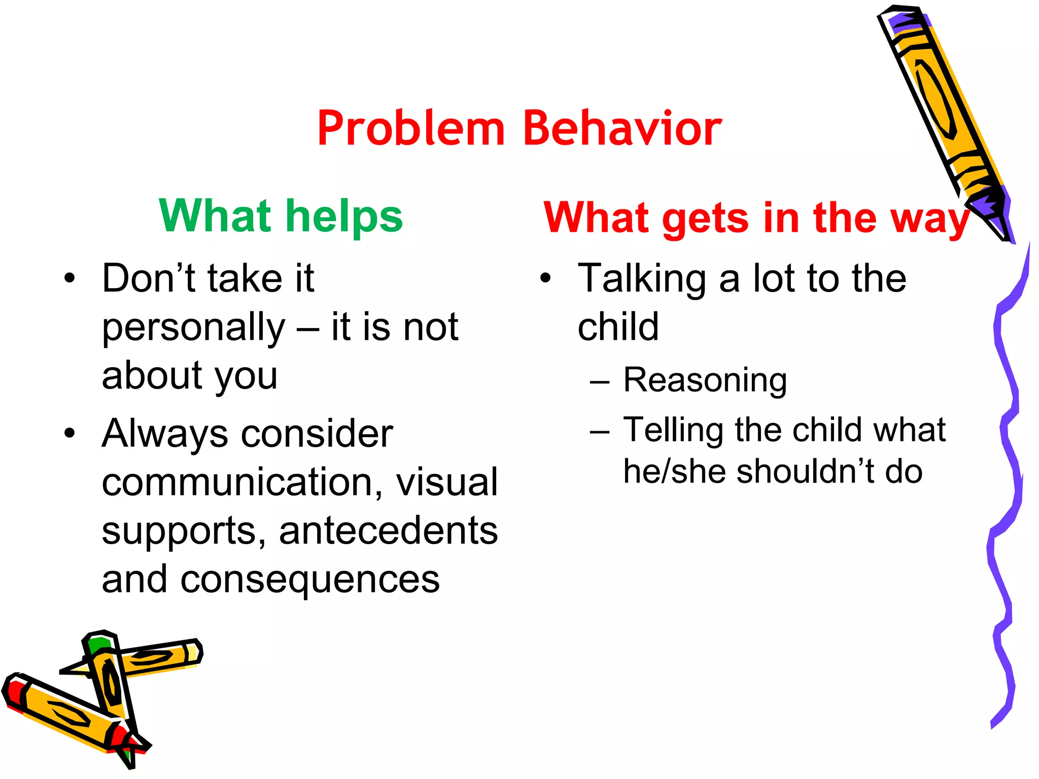 Problem Behavior
What helps
• Don’t take it
personally – it is not
about you
• Always consider
communication, visual
supports, antecedents
and consequences
What gets in the way
• Talking a lot to the
child
– Reasoning
– Telling the child what
he/she shouldn’t do
 