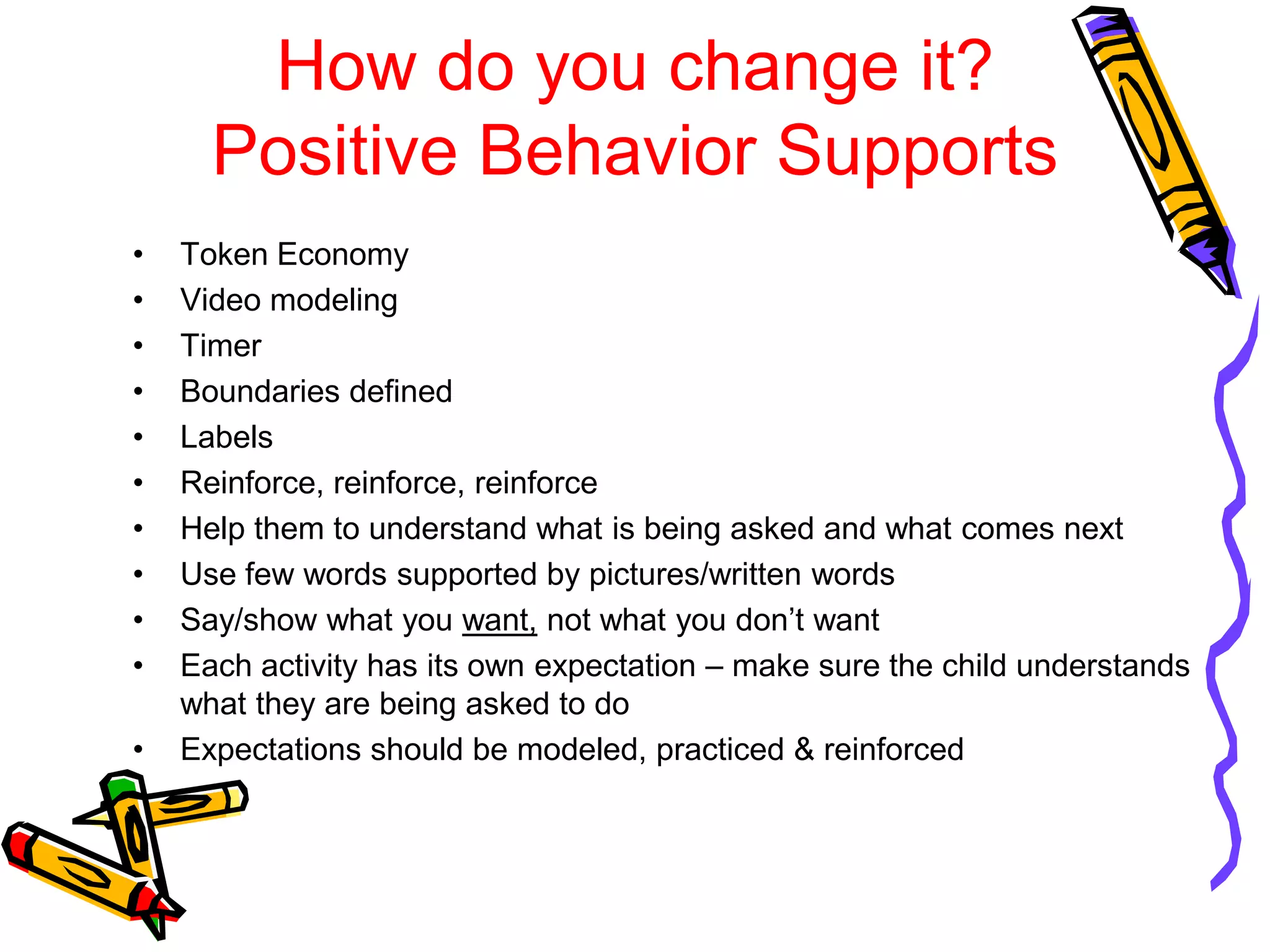 How do you change it?
Positive Behavior Supports
• Token Economy
• Video modeling
• Timer
• Boundaries defined
• Labels
• Reinforce, reinforce, reinforce
• Help them to understand what is being asked and what comes next
• Use few words supported by pictures/written words
• Say/show what you want, not what you don’t want
• Each activity has its own expectation – make sure the child understands
what they are being asked to do
• Expectations should be modeled, practiced & reinforced
 