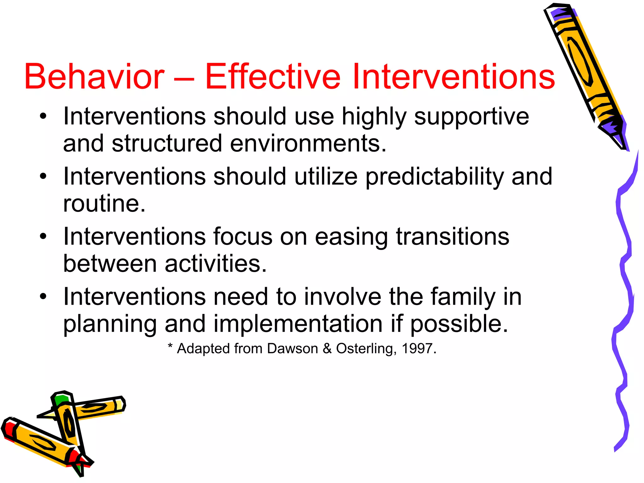 Behavior – Effective Interventions
• Interventions should use highly supportive
and structured environments.
• Interventions should utilize predictability and
routine.
• Interventions focus on easing transitions
between activities.
• Interventions need to involve the family in
planning and implementation if possible.
* Adapted from Dawson & Osterling, 1997.
 