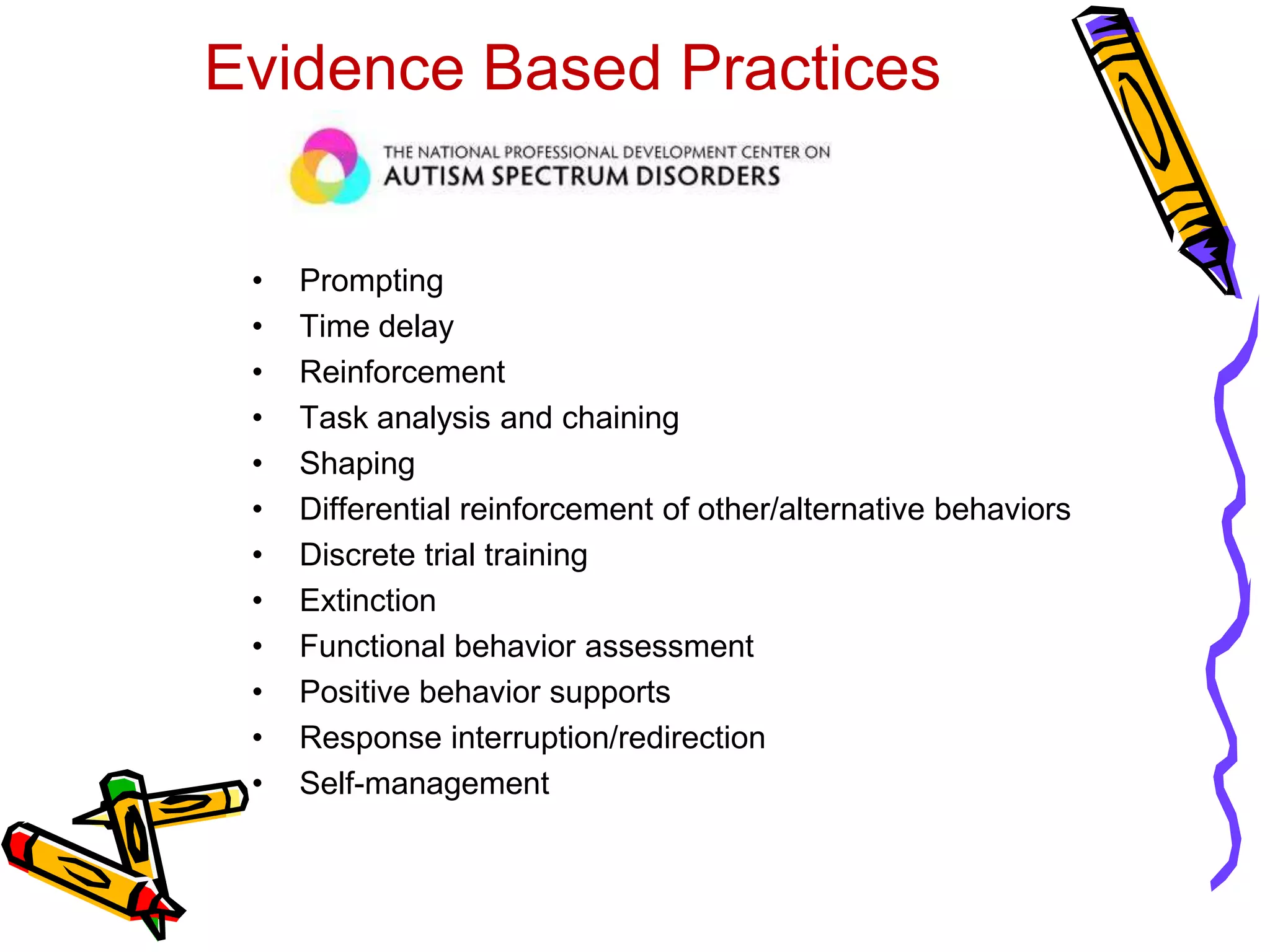 Evidence Based Practices
• Prompting
• Time delay
• Reinforcement
• Task analysis and chaining
• Shaping
• Differential reinforcement of other/alternative behaviors
• Discrete trial training
• Extinction
• Functional behavior assessment
• Positive behavior supports
• Response interruption/redirection
• Self-management
 