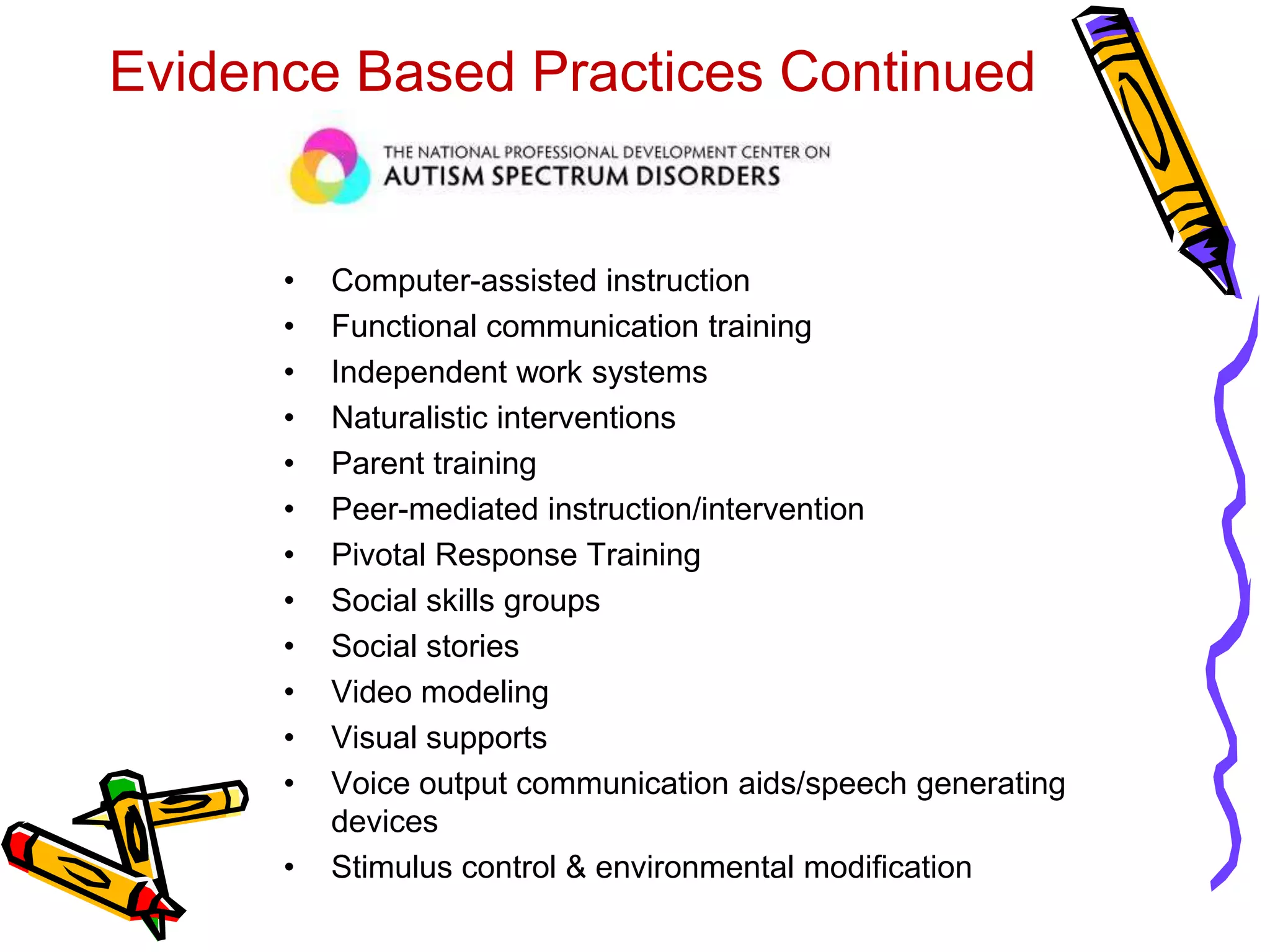 Evidence Based Practices Continued
• Computer-assisted instruction
• Functional communication training
• Independent work systems
• Naturalistic interventions
• Parent training
• Peer-mediated instruction/intervention
• Pivotal Response Training
• Social skills groups
• Social stories
• Video modeling
• Visual supports
• Voice output communication aids/speech generating
devices
• Stimulus control & environmental modification
 