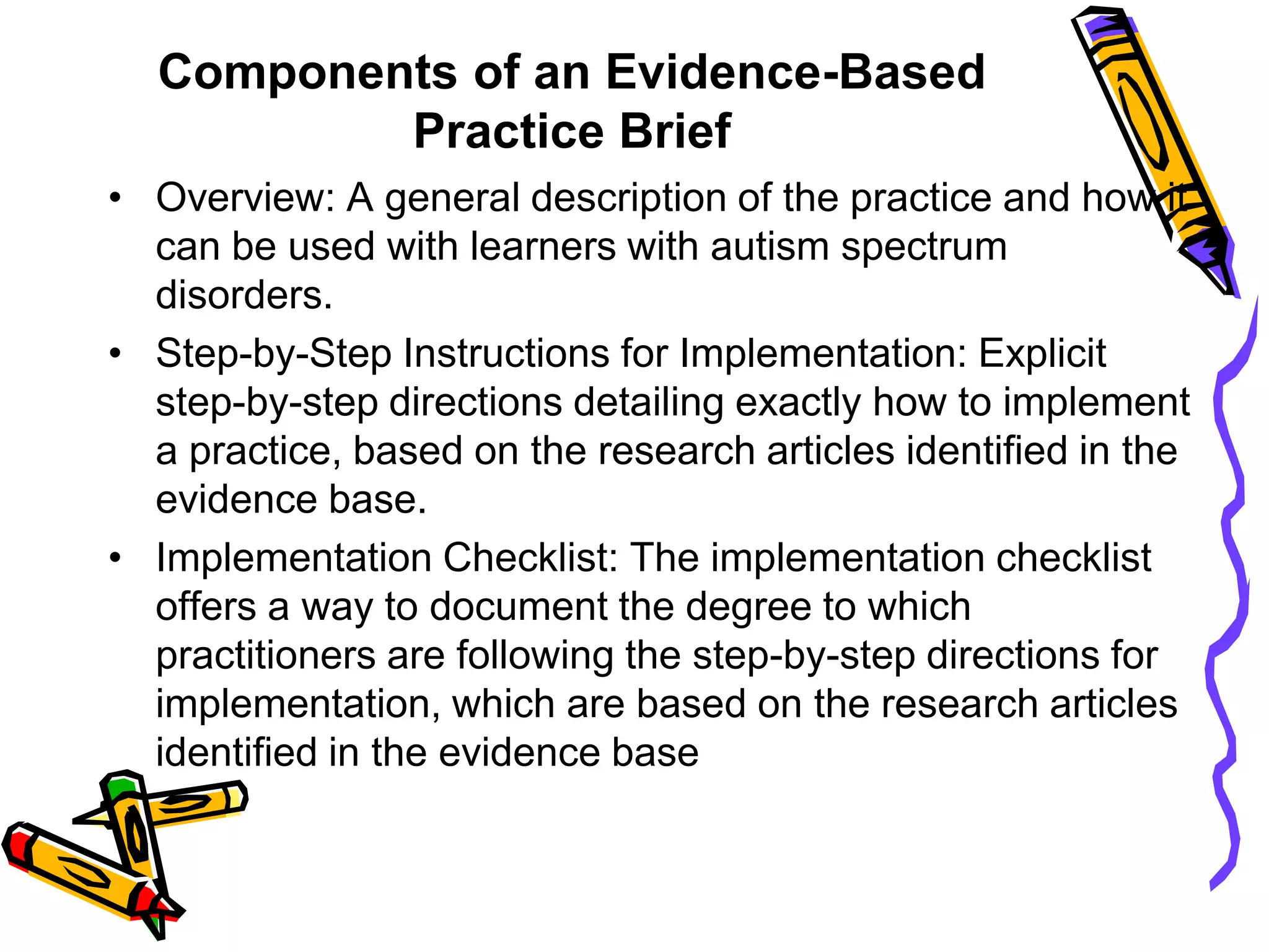 Components of an Evidence-Based
Practice Brief
• Overview: A general description of the practice and how it
can be used with learners with autism spectrum
disorders.
• Step-by-Step Instructions for Implementation: Explicit
step-by-step directions detailing exactly how to implement
a practice, based on the research articles identified in the
evidence base.
• Implementation Checklist: The implementation checklist
offers a way to document the degree to which
practitioners are following the step-by-step directions for
implementation, which are based on the research articles
identified in the evidence base
 