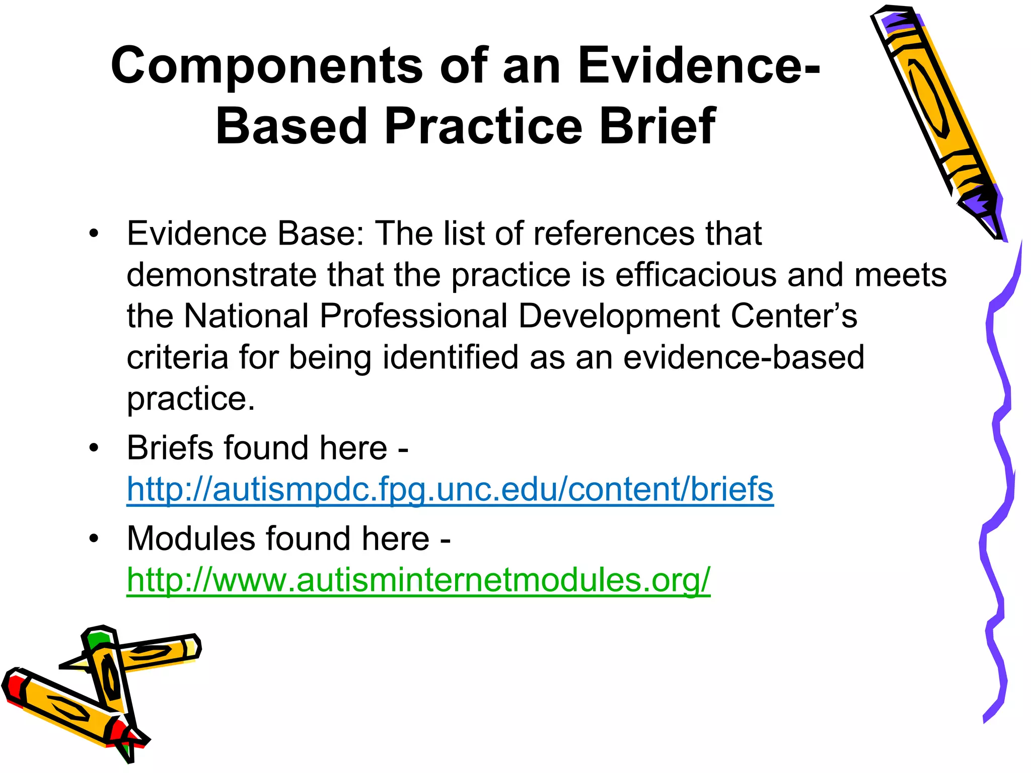 Components of an Evidence-
Based Practice Brief
• Evidence Base: The list of references that
demonstrate that the practice is efficacious and meets
the National Professional Development Center’s
criteria for being identified as an evidence-based
practice.
• Briefs found here -
http://autismpdc.fpg.unc.edu/content/briefs
• Modules found here -
http://www.autisminternetmodules.org/
 