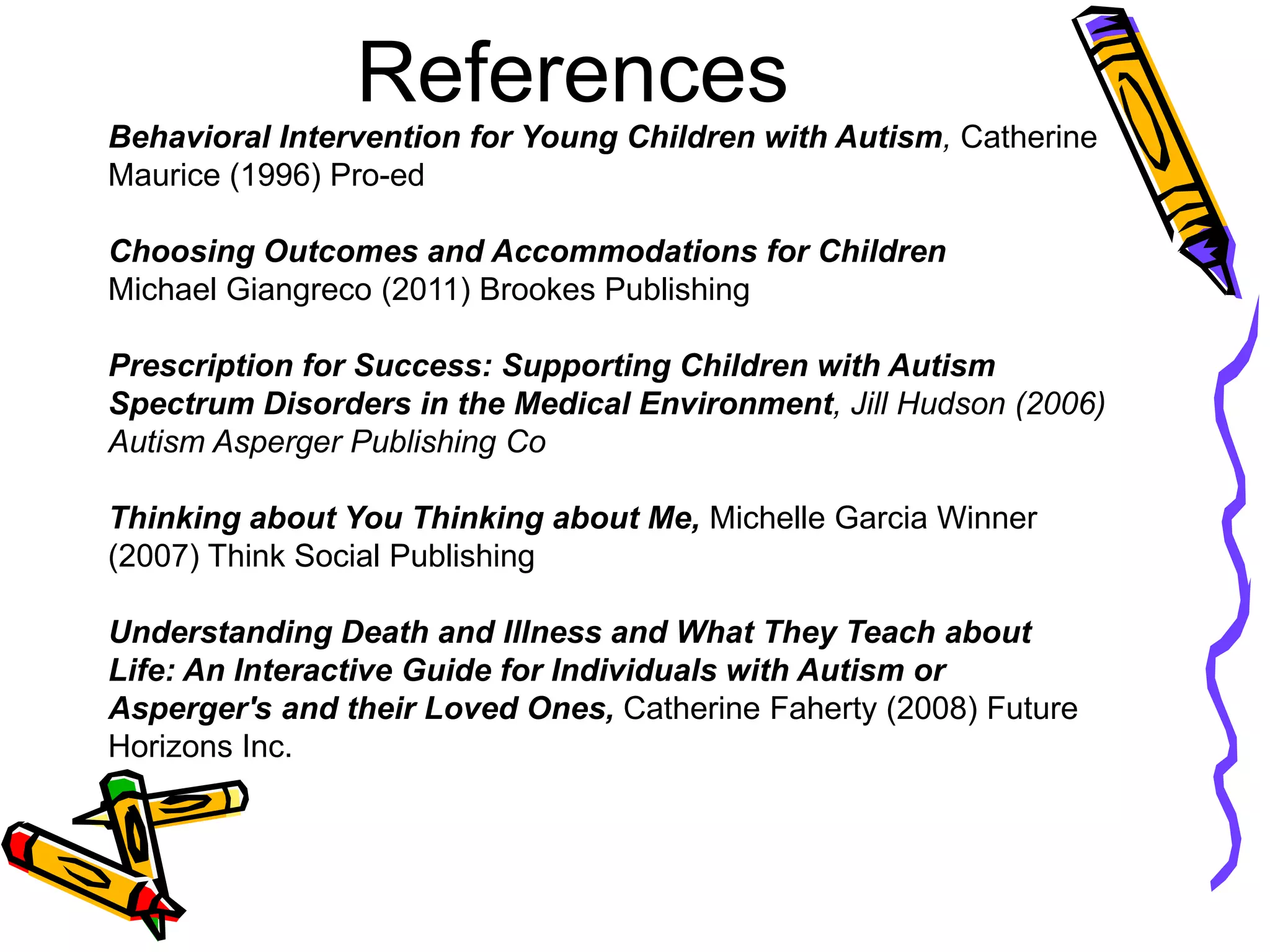 References
Behavioral Intervention for Young Children with Autism, Catherine
Maurice (1996) Pro-ed
Choosing Outcomes and Accommodations for Children
Michael Giangreco (2011) Brookes Publishing
Prescription for Success: Supporting Children with Autism
Spectrum Disorders in the Medical Environment, Jill Hudson (2006)
Autism Asperger Publishing Co
Thinking about You Thinking about Me, Michelle Garcia Winner
(2007) Think Social Publishing
Understanding Death and Illness and What They Teach about
Life: An Interactive Guide for Individuals with Autism or
Asperger's and their Loved Ones, Catherine Faherty (2008) Future
Horizons Inc.
 