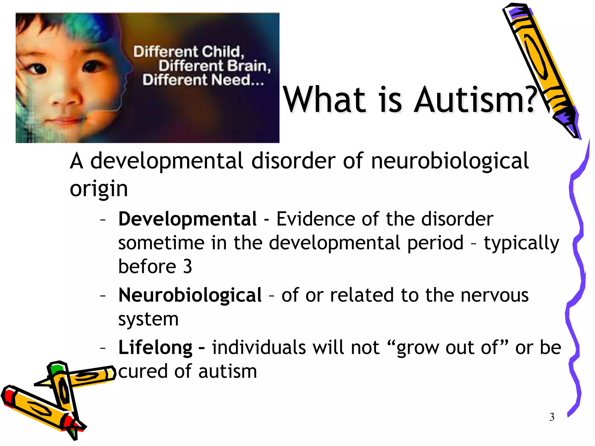 What is Autism?
A developmental disorder of neurobiological
origin
– Developmental - Evidence of the disorder
sometime in the developmental period – typically
before 3
– Neurobiological – of or related to the nervous
system
– Lifelong – individuals will not “grow out of” or be
cured of autism
3
 
