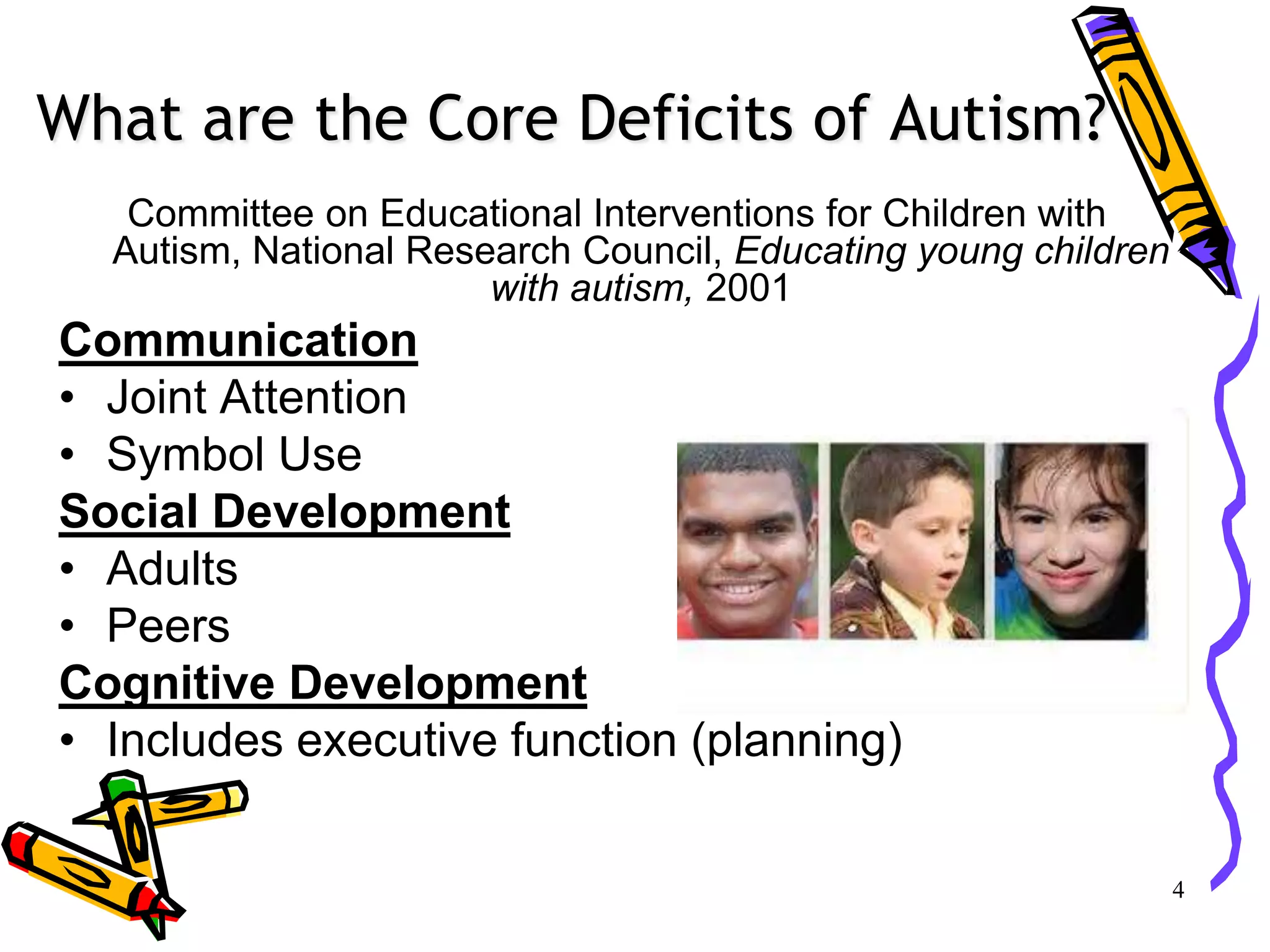 What are the Core Deficits of Autism?
Committee on Educational Interventions for Children with
Autism, National Research Council, Educating young children
with autism, 2001
Communication
• Joint Attention
• Symbol Use
Social Development
• Adults
• Peers
Cognitive Development
• Includes executive function (planning)
4
 
