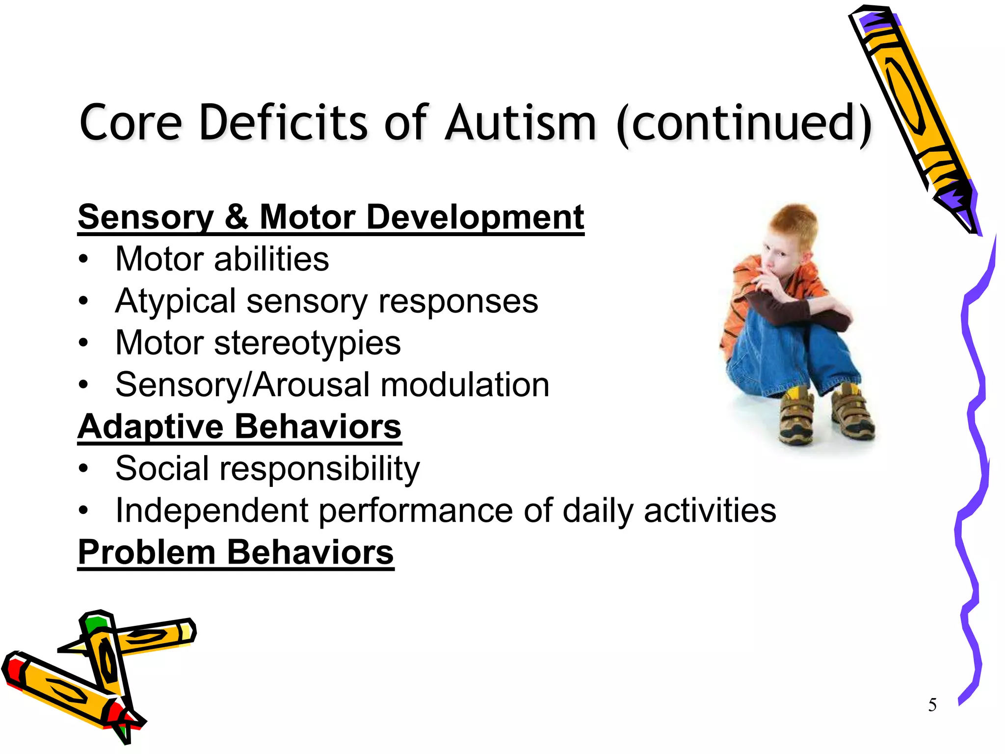 Core Deficits of Autism (continued)
Sensory & Motor Development
• Motor abilities
• Atypical sensory responses
• Motor stereotypies
• Sensory/Arousal modulation
Adaptive Behaviors
• Social responsibility
• Independent performance of daily activities
Problem Behaviors
5
 