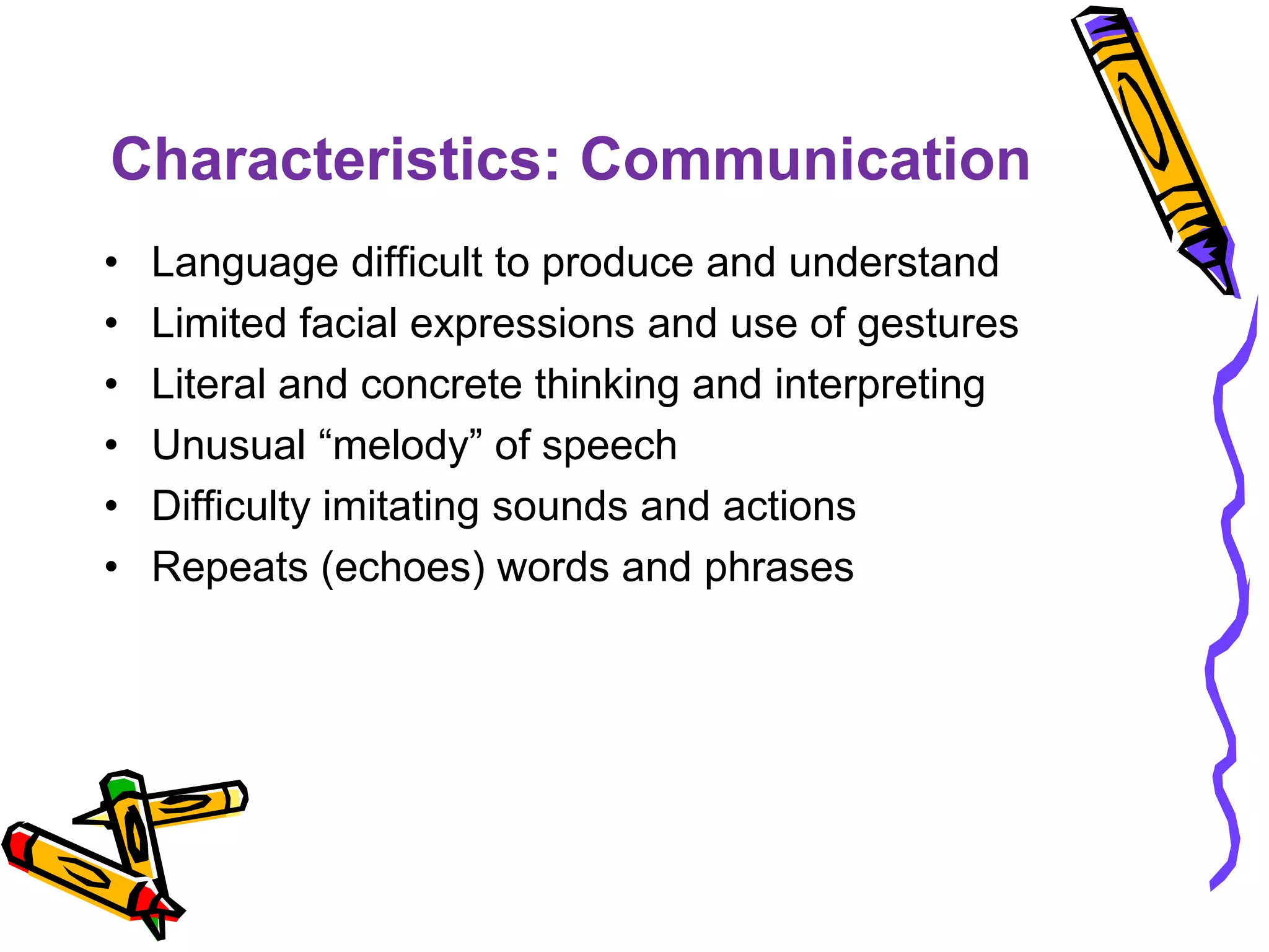 Characteristics: Communication
• Language difficult to produce and understand
• Limited facial expressions and use of gestures
• Literal and concrete thinking and interpreting
• Unusual “melody” of speech
• Difficulty imitating sounds and actions
• Repeats (echoes) words and phrases
 
