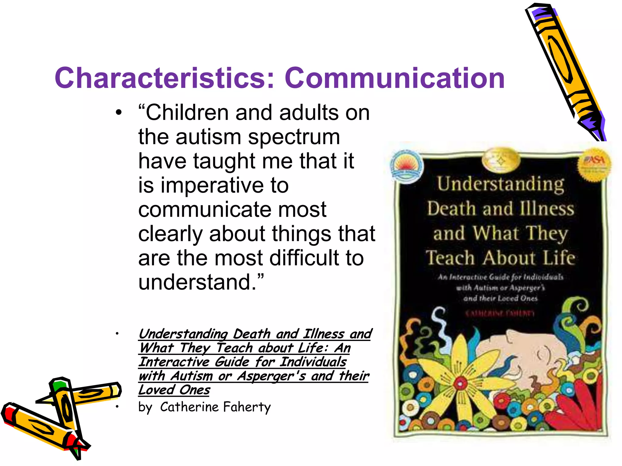 Characteristics: Communication
• “Children and adults on
the autism spectrum
have taught me that it
is imperative to
communicate most
clearly about things that
are the most difficult to
understand.”
• Understanding Death and Illness and
What They Teach about Life: An
Interactive Guide for Individuals
with Autism or Asperger's and their
Loved Ones
• by Catherine Faherty
 